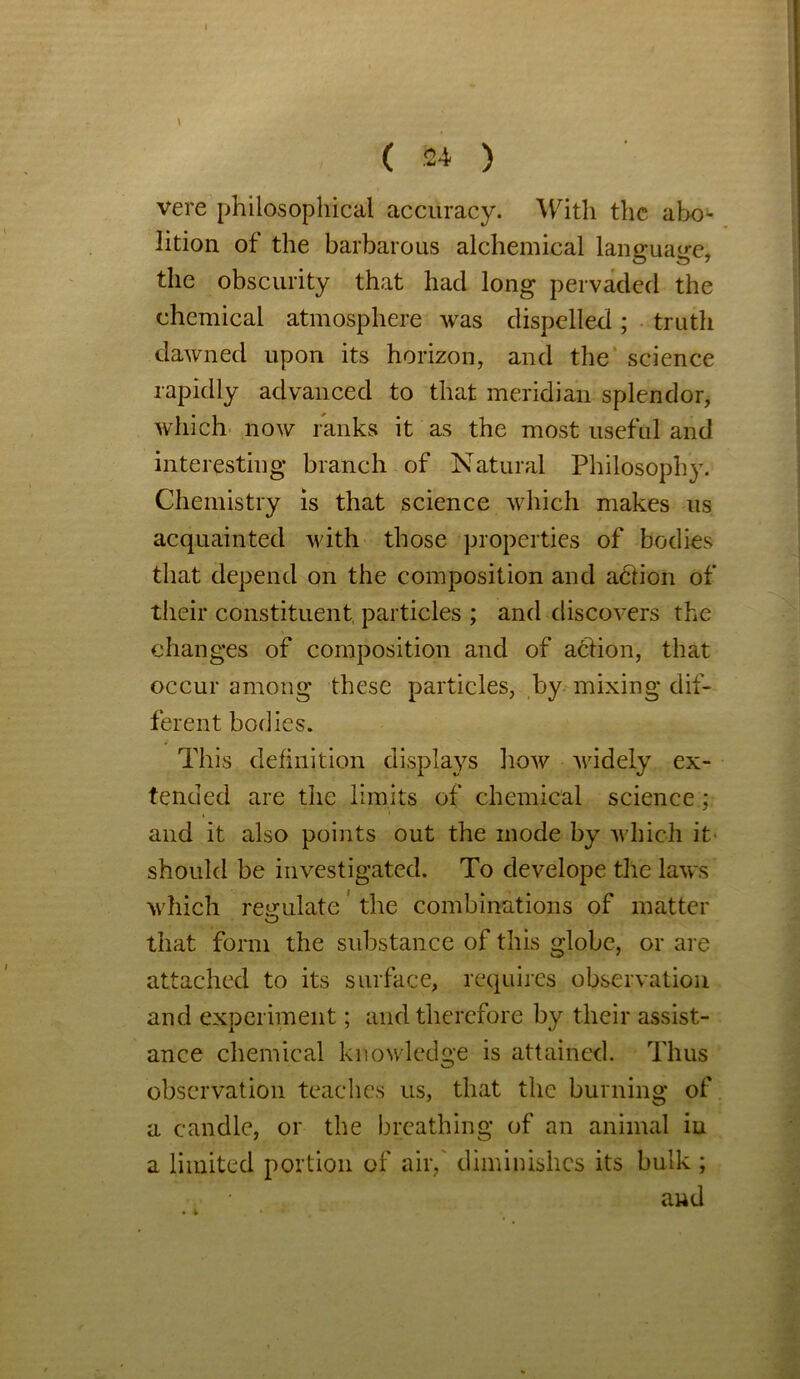 \ ( 24 ) vere philosophical accuracy. With the abo~ lition of the barbarous alchemical language, the obscurity that had long pervaded the chemical atmosphere was dispelled; truth dawned upon its horizon, and the science rapidly advanced to that meridian splendor, which now ranks it as the most useful and interesting branch of Natural Philosophy. Chemistry is that science which makes us acquainted with those properties of bodies that depend on the composition and abiion of their constituent, particles ; and discovers the changes of composition and of abtion, that occur among these particles, by mixing dif- ferent bodies. This definition displays how widely ex- tended are the limits of chemical science; and it also points out the mode by which it' should be investigated. To develope the laws which regulate' the combinations of matter that form the substance of this globe, or are attached to its surface, requires observation and experiment; and therefore by their assist- ance chemical knowledge is attained. Thus observation teaches us, that the burning of a candle, or the breathing of an animal in a limited portion of air/ diminishes its bulk; and