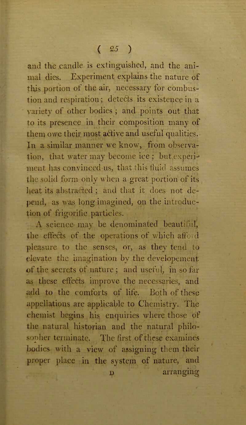 and the candle is extinguished, and the ani- mal dies. Experiment explains the nature of this portion of the air, necessary for combus- tion and respiration; detedts its existence in a variety of' other bodies ; and points out that to its presence in their composition many of them owe their most adlive and useful qualities. In a similar manner we know, from observa- tion, that water may become ice ; but experi-* ment has convinced us, that this fluid assumes the solid form only when a great portion of its heat its abstracted ; and that it does not de- pend, as was long imagined, on the introduc- tion of frigoriflc particles. A science may be denominated beautiful, the effects of the operations of which affoid pleasure to the senses, or, as they tend to elevate the imagination by the developement of the secrets of nature ; and useful, in so far as these effects improve the necessaries, and add to the comforts of life. Both of these appellations are applicable to Chemistry. The chemist begins his enquiries where those of the natural historian and the natural philo- sopher terminate. The first of these examines bodies with a view of assigning them their proper place in the system of nature, and p arranging*
