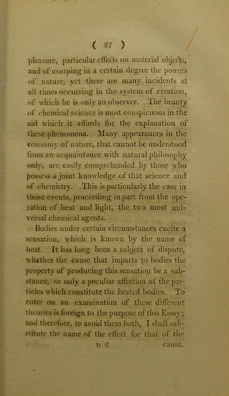 pleasure, particular effedts on material objects, and of usurping in a certain degree the po wers of nature, yet there are many incidents at all times occurring in the system of creation, of which he is only an observer. The beauty of chemical science is most conspicuous in the aid which it affords for the explanation of these phenomena. Many appearances in the economy of nature, that cannot be understood from an acquaintance with natural philosophy only, are easily comprehended by those avIio possess a joint knowledge of that science and of chemistry. This is particularly the case in those events, proceeding in part from the ope- ration of heat and light, the two most uni- versal chemical agents. Bodies under certain circumstances excite a sensation, which is known by the name of heat. It lias long been a subject of dispute, whether the cause that imparts to bodies the property of producing this sensation be a sub- stance, or only a peculiar affedtion of the par- ticles which constitute the heated bodies. To enter on an examination of these different theories is foreign to the purpose of this Essay; and therefore, to avoid them both, I shall sub- stitute the name of the effect for that of the i> 2 cause.