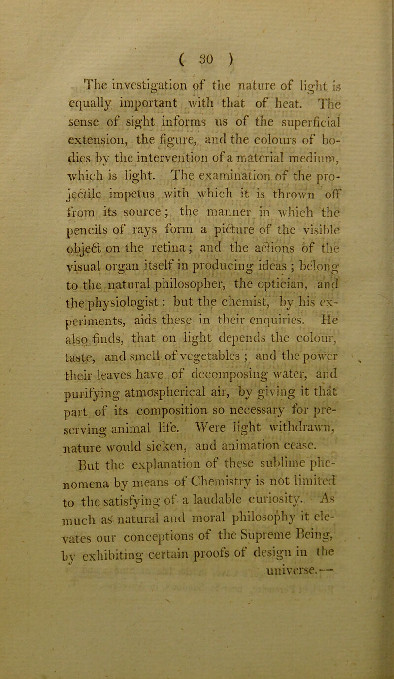 The investigation of the nature of lirfit is equally important with that of heat. The sense of sight informs us of the superficial extension, the figure,, and the colours of bo- dies by the intervention of a material medium, which is light. The examination of the pro- jectile impetus with which it is thrown off from its source ; the manner in which the pencils of rays form a picture of the visible objeCt on the retina; and the actions of the visual organ itself in producing ideas ; belong to the natural philosopher, the optician, and the physiologist: but the chemist, by his ex- periments, aids these in their enquiries. He also finds, that on light depends the colour, taste, and smell of vegetables ; and the power their leaves have of decomposing water, arid purifying atmospherical air, by giving it that part of its composition so necessary for pre- serving animal life. Were light withdrawn, nature would sicken, and animation cease. But the explanation of these sublime phe- nomena by means of Chemistry is not limited to the satisfying of a laudable curiosity. As much as natural and moral philosophy it ele- vates our conceptions of the Supreme Being, by exhibiting certain proofs of design in the universe.— \