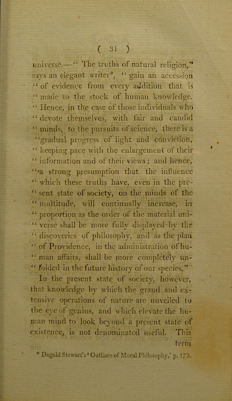 universe.—“ The truths of natural religion,” says an elegant writer*, “ gain an accession “ of evidence from every addition that is “ made to the stock of human knowledge. “ Hence, in the case of those individuals who “ devote themselves, with fair and candid “ minds, to the pursuits of science, there is a “gradual progress of light and conviction, “ keeping pace with the enlargement of their “ information and of their views ; and hence, “*a strong presumption that the influence “ which these truths have, even in the pre- “sent state of society, on the minds of the “ multitude, will continually increase, in “ proportion as the order of the material uni- “ verse shall be more fully displayed by the “ discoveries of philosophy, and as the plan “ of Providence, in the administration ofhu- ■ “ man affairs, shall be more completely un- “ folded in the future history of our species.” Iu the present state of society, however, that knowledge by which the grand and ex- tensive operations of nature are unveiled to the eye of genius, and which elevate the hu- man mind to look beyond a present state of existence, is not denominated useful. This term * Duguld Stewart’s ‘ Outlines of Moral Philosophy,’ p. 175.