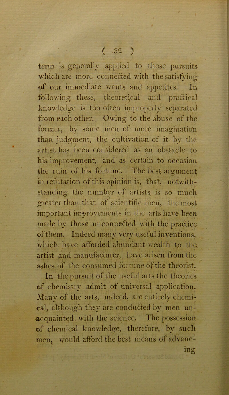 term is generally applied to those pursuits which are more connected with the satisfying of our immediate wants and appetites. In following these, theoretical and practical knowledge is too often improperly separated from each other. Owing to the abuse of the former, by some men of more imagination than judgment, the cultivation of it by the artist has been considered as an obstacle to-, his improvement, and as certain to occasion the ruin of his fortune. The best argument in refutation of this opinion is, that, notwith- standing the number of artists is so much greater than that of scientific men, the most important improvements in the arts have been made by those unconnected with the practice of them. Indeed many very useful inventions, which have afforded abundant wealth to the artist and manufacturer, have arisen from the ashes of the consumed fortune of the theorist. * . In the pursuit of the useful arts the theories of chemistry admit of universal application. Many of the arts, indeed, are entirely chemi- cal, although they are conducted by men un- acquainted with the science. The possession of chemical knowledge, therefore, by such men, would afford the best means of advanc- ing