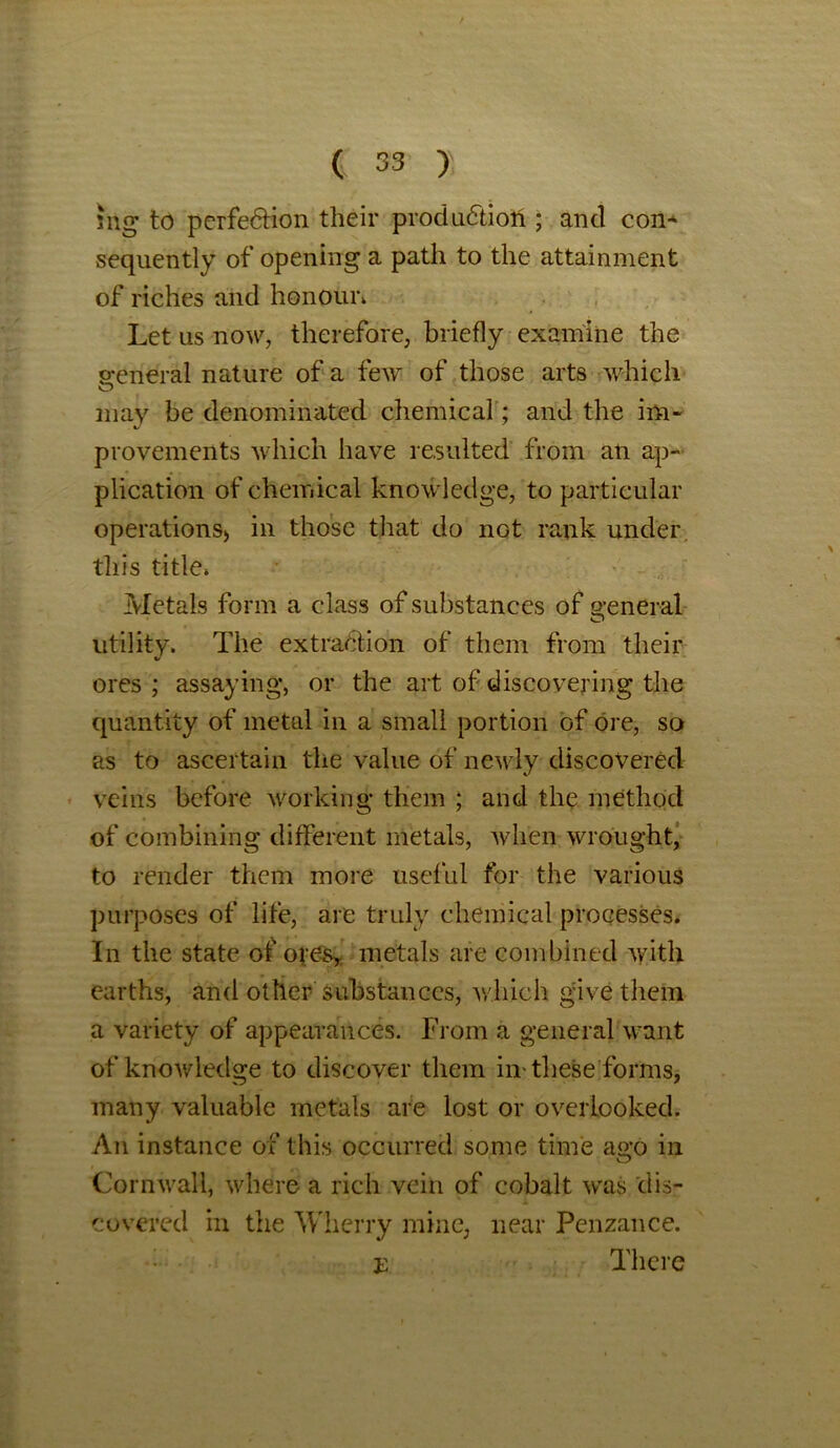 sng to perfection their production ; and con* sequently of opening a path to the attainment of riches and honour. Let us now, therefore, briefly examine the general nature of a few of those arts which may be denominated chemical; and the im- provements which have resulted from an ap- plication of chemical knowledge, to particular operations) in those that do nGt rank under, this title. Metals form a class of substances of general o utility. The extraction of them from their ores ; assaying, or the art of discovering the quantity of metal in a small portion of ore, so as to ascertain the value of newly discovered veins before working them ; and the method of combining different metals, when wrought, to render them more useful for the various purposes of life, are truly chemical processes. In the state of-ojes* metals are combined with earths, and other substances, which give them a variety of appearances. From a general want of knowledge to discover them in-these forms, many valuable metals are lost or overlooked. An instance of this occurred some time ago in Cornwall, where a rich vein of cobalt was dis- covered in the Wherry mine, near Penzance. E There