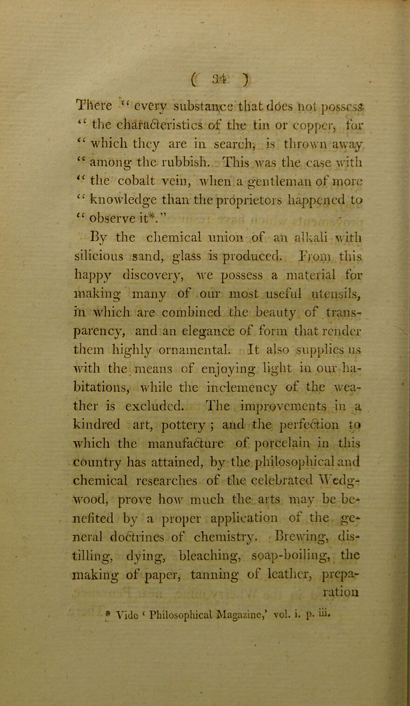 There C£ every substance that does not possess “ the characteristics of the tin or copper, for il which they are in search, is thrown away “ among the rubbish. This was the case with li the cobalt vein, when a gentleman of more £c knowledge than the proprietors happened to “ observe it*.” By the chemical union of aii alkali with silicious sand, glass is produced. From this happy discovery, we possess a material for making many of our most useful utensils, in which are combined the beauty of trans- parency, and an elegance of form that render them highly ornamental. It also supplies us with the means of enjoying light in our ha- bitations, while the inclemency of the wea- ther is excluded. The improvements in a kindred art, pottery ; and the perfection to which the manufacture of porcelain in this country has attained, by the philosophical and chemical researches of the celebrated Wedg- wood, prove how much the arts may be be- nefited by a proper application of the ge- neral doctrines of chemistry. Brewing, dis- tilling, dying, bleaching, soap-boiling, the making of paper, tanning of leather, prepa- ration * Vide ‘ Philosophical Magazine,’ vol. i. p. iu*
