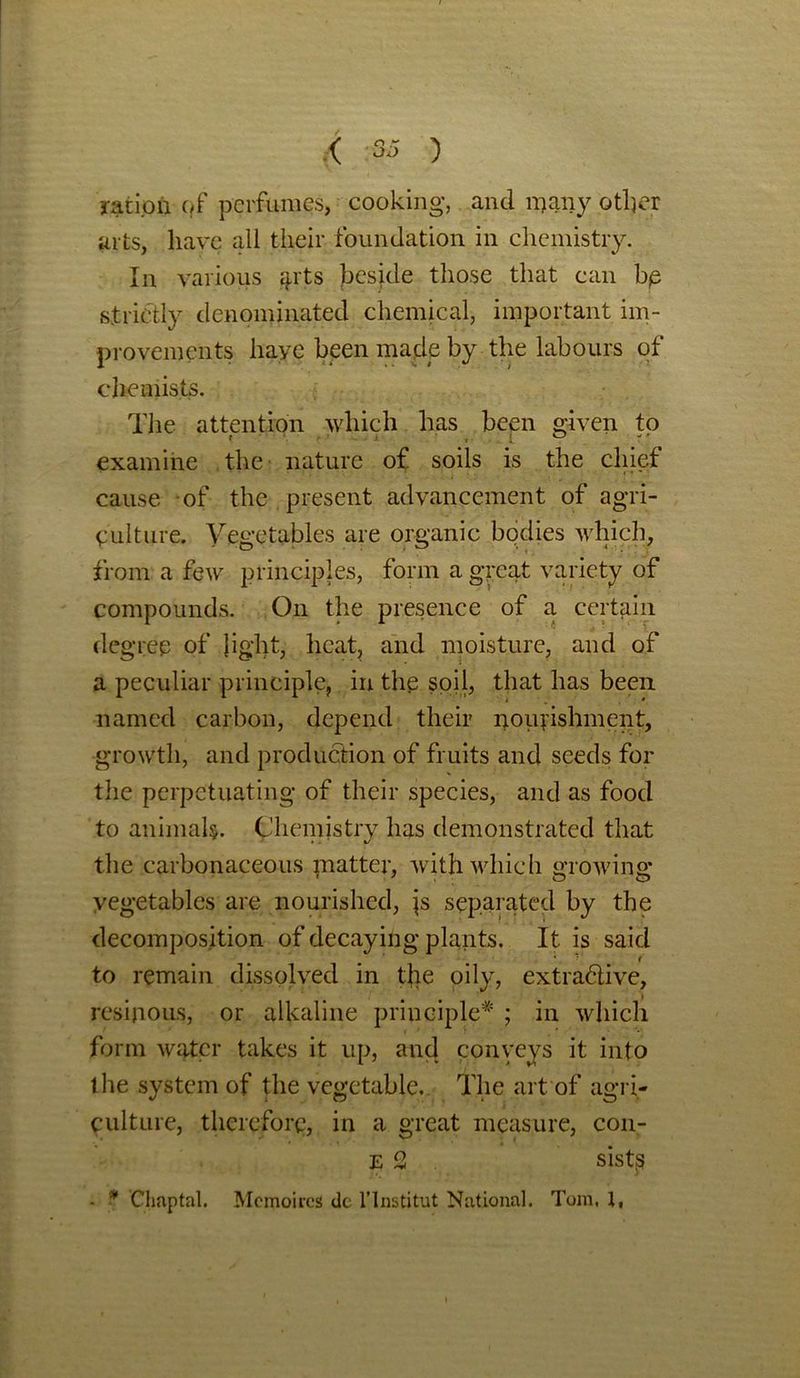 ratipia qf perfumes, cooking, and many other arts, have all their foundation in chemistry. In various 41'ts besjde those that can bp strictly denominated chemical, important im- provements haye been made by the labours of chemists. The attention which has been given to examine the nature of soils is the chief cause of the present advancement of agri- culture. Vegetables are organic bodies which, from a few principles, form a great variety of compounds. On the presence of a certain degree of light, heat, and moisture, and of a peculiar principle, in the soil, that has been named carbon, depend their nourishment, growth, and production of fruits and seeds for the perpetuating of their species, and as food to animals. Chemistry has demonstrated that the carbonaceous matter, with which growing- vegetables are nourished, js separated by the decomposition of decaying plants. It is said ‘. * 1 to remain dissolved in the oily, extradive, resinous, or alkaline principle* ; in which form water takes it up, and conveys it into the system of the vegetable.. The art of agri- culture, therefore, in a great measure, con- e2 sistp - * Chaptal. Mcmoires dc 1’Institut National. Tom. 1,