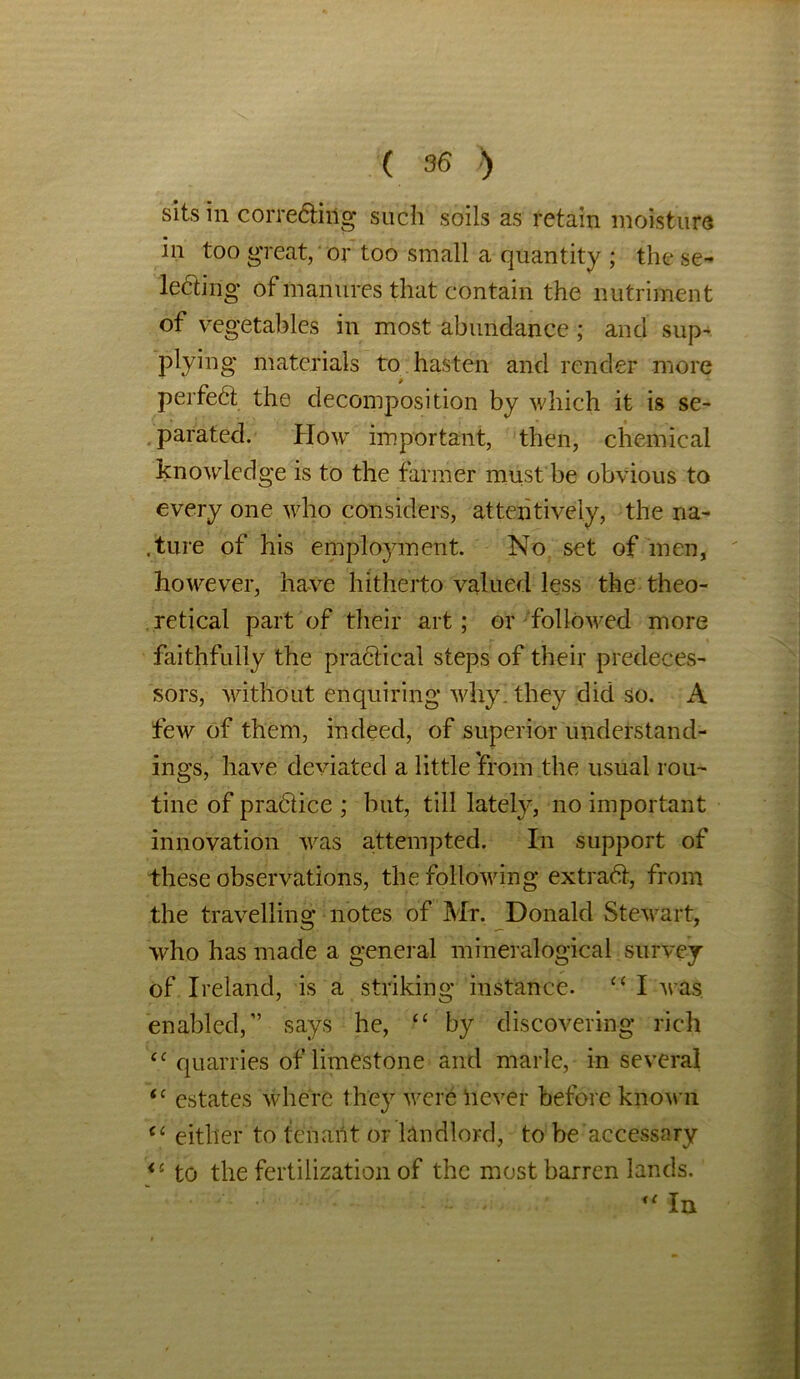 sits in correcting such soils as retain moisture in too great, or too small a quantity ; the se- lecting of manures that contain the nutriment of vegetables in most abundance ; and sup- plying materials to hasten and render more perfect the decomposition by which it is se- parated. How important, then, chemical knowledge is to the farmer must be obvious to every one who considers, attentively, the na- .ture of his employment. No set of men, however, have hitherto valued less the theo- retical part of their art; or followed more faithfully the practical steps of their predeces- sors, without enquiring why. they did so. A few of them, indeed, of superior understand- ings, have deviated a little from the usual rou- tine of practice ; but, till lately, no important innovation was attempted. In support of these observations, the following extract, from the travelling notes of Mr. Donald Stewart, who has made a general mineralogical survey of Ireland, is a striking instance. cc I was enabled,” says he, “ by discovering rich tc quarries of limestone and marie, in several <c estates where they were never before known (C either to tenant or landlord, to be accessary <c to the fertilization of the most barren lands. “ In