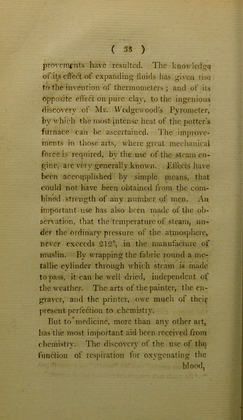 provenvpnts have resulted. The knowledge of’ its effect of expanding fluids has given rise to the invention of thermometers ; and of its opposite effect on pure clay, to the ingenious discovery of Mr. Wedgewood’s Pyrometer, by which the most intense heat of the potter's furnace can be ascertained. The improve- ments in those arts, where great mechanical force is required, by the use of the steam en- gine, are vbry generally known. Effects have been accomplished by simple means, that could not have been obtained from the com- bined strength of any number of men. An important use has also been made of the ob- servation, that the temperature of steam, un- der the ordinary pressure of the atmosphere, never exceeds 212°, in the manufacture of muslin. By wrapping the fabric round a me- tallic cylinder through which steam is made to pass, it can be well dried, independent of the weather. The arts of the painter, the en- graver, and the printer, owe much of their present perfection to chemistry. But to medicine, more than any other art, has the most important aid been received from chemistry. The discovery of the use of the function of respiration for oxygenating the blood, /