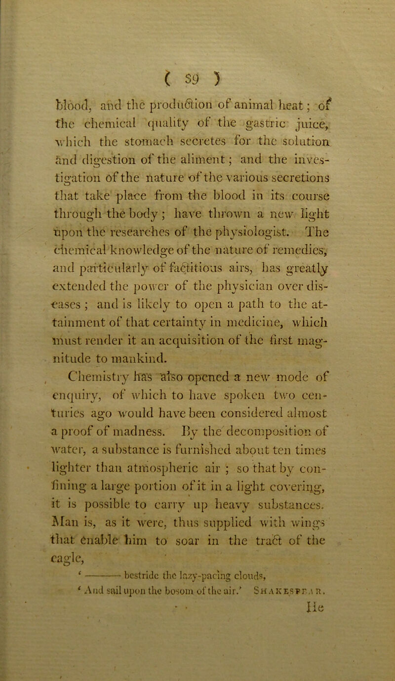 blood, and the production of animal heat; of the chemical quality of the gastric juice, which the stomach secretes for the solution and digestion of the aliment; and the inves- tigation of the nature of the various secretions that take place from the blood in its course through the body; have thrown a new light upon the researches of the physiologist. The chemical knowledge of the nature of remedies, and particularly of factitious airs, has greatly extended the power of the physician over dis- eases ; and is likely to open a path to the at- tainment of that certainty in medicine, which must render it an acquisition of the first mag- nitude to mankind. Chemistry has also opened a new mode of enquiry, of which to have spoken two cen- turies ago would have been considered almost a proof of madness. By the decomposition of water, a substance is furnished about ten times lighter than atmospheric air ; so that by con- fining a large portion of it in a light covering, it is possible to carry up heavy substances. Man is, as it were, thus supplied with wings that enable him to soar in the trad of the eagle, ‘ bestride the lazy-pacmg clouds, ‘ And sail upon the bosom of the air.’ Shakzsfea n. • • lie
