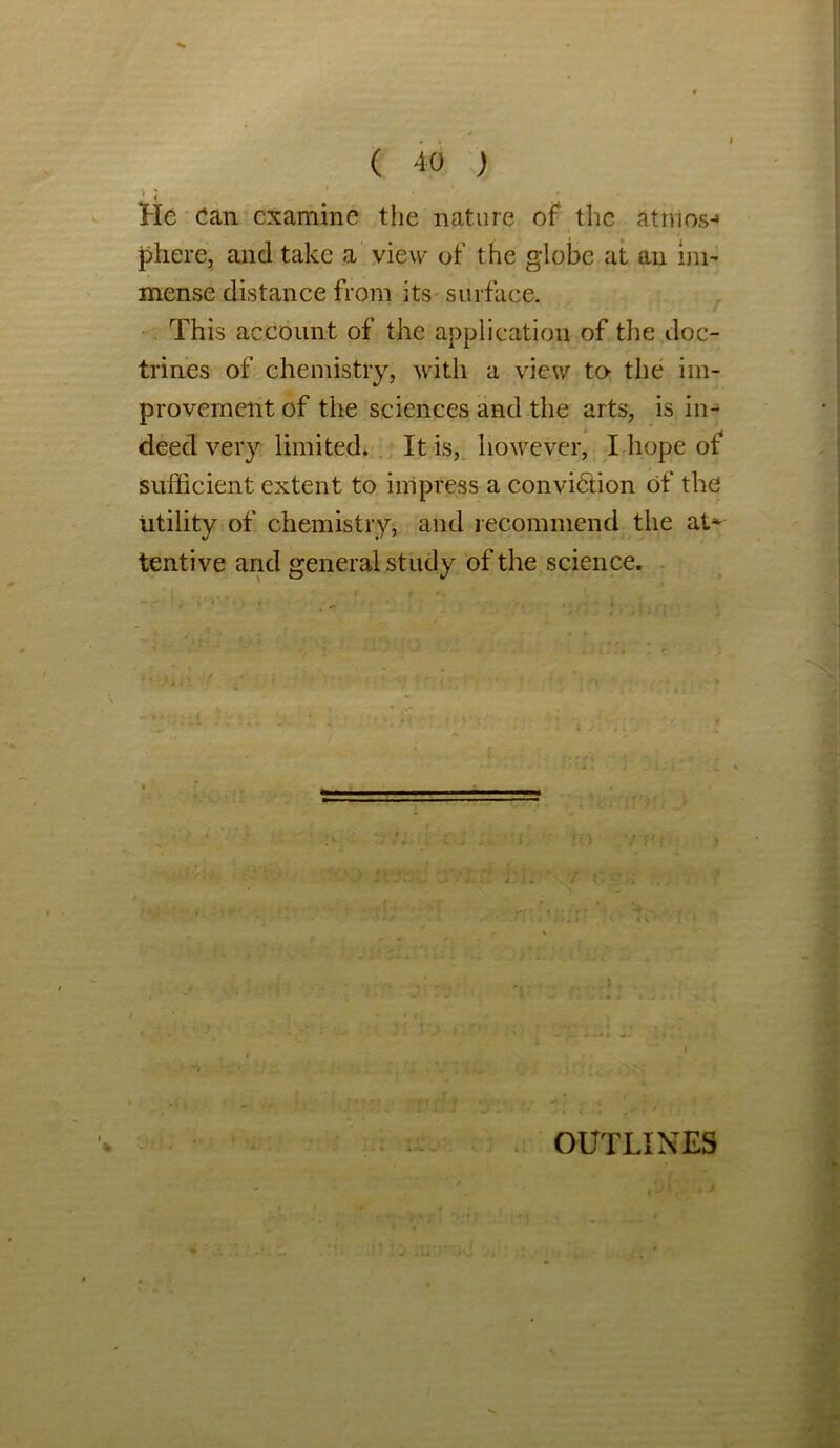 * / He Can examine the nature of the atmos-» phere, and take a view of the globe at an im- mense distance from its surface. This account of the application of the doc- trines of chemistry, with a view to- the im- provement of the sciences and the arts, is in- deed very limited. It is, however, I hope of sufficient extent to impress a conviction of the utility of chemistry, and recommend the at^ tentive and general study of the science. ? . / OUTLINES
