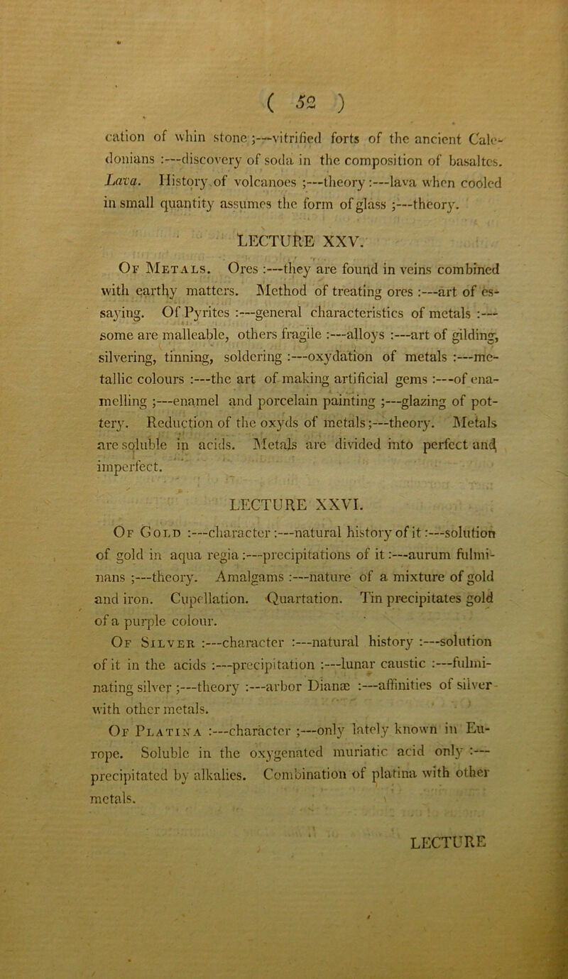 cation of whin stone ;—vitrified forts of the ancient Cale- donians :—discovery of soda in the composition of basaltes. Lava. History.of volcanoes ;—theory:—lava when cooled in small quantity assumes the form of glass theory. Lecture xxv. * Of Metals. Ores:—they are found in veins combined with earthy matters. Method of treating ores :—art of es- saying. Of Pyrites :—general characteristics of metals :— some are malleable, others fragile alloys :—art of gilding, silvering, tinning, soldering :—oxydation of metals :—me- tallic colours :—the art of making artificial gems of ena- melling ;—enamel and porcelain painting ;—glazing of pot- tery. Reduction of the oxyds of metals;—theory. Metals are soluble in acids. Metals are divided into perfect and. imperfect. LECTURE XXVI. Of Gold :—character:—natural history of it:—solution of gold in aqua regia:—precipitations of it:—aurum fulmi- nans ;—theory. Amalgams :—nature of a mixture of gold and iron. Cupollation. ’Quartation. Tin precipitates gold of a purple colour. Of Silver :—character :—natural history :—solution of it in the acids :—precipitation :—lunar caustic :—fulmi- nating silver ;—theory :—arbor Dianae :—affinities of silver with other metals. Of Platina :—character ;—only lately known in Eu- rope. Soluble in the oxygenated muriatic acid only :— precipitated by alkalies. Combination of platina with other metals.