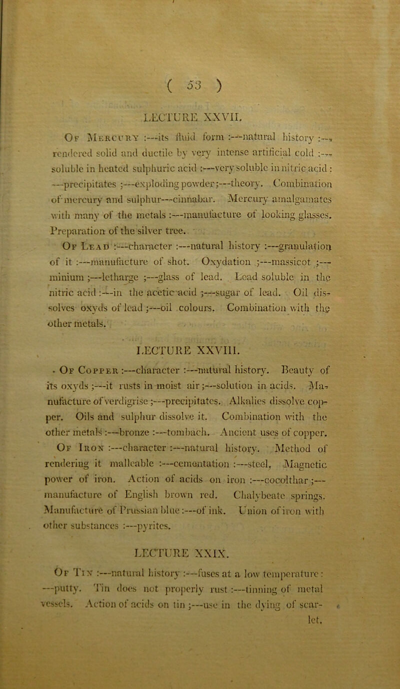 LECTURE XXVII. Of Mercury :—its fluid form :—natural history rendered solid and ductile by very intense artificial cold soluble in heated sulphuric acid :—very soluble in nitric acid : —precipitates ;—exploding powder;—theory. Combination of-mercury and sulphur—cinnabar. Mercury amalgamates with many of the metals :—manufacture of looking glasses. Preparation of the silver tree. Of Lead :—character :—natural history :—granulation of it :—manufacture of shot. Oxydation ;—massicot ;— minium ;—letharge ;—glass of lead. Lead soluble in the nitric acid in the acetic acid ;—sugar of lead. Oil dis- solves oxyds of lead ;—oil colours. Combination with the other metals. LECTURE XXVIII. • Of Copper :—character :—natural history. Beauty of its oxyds ;—it rusts in moist air;—solution in acids. Ma-> nufacture of verdigrise precipitates. Alkalies dissolve cop-? per. Oils and sulphur dissolve it. Combination with the other metals :—bronze :—tombach. Ancient uses of copper. Of Irox :—character -natural history. Method of rendering it malleable :—cementation :—steel. Magnetic power of iron. Action of acids on iron :—cocolthar;— manufacture of English brown red. Chalybeate springs. Manufacture of Prussian blue:—of ink. Union of iron with other substances :—pyrites. LECTURE XXIX. Of Tix :—natural history :—fuses at a low temperature: —putty. Tin does not properly rust:—tinning of metal vessels. Action of acids on tin ;—use in the dying of scar- , let.