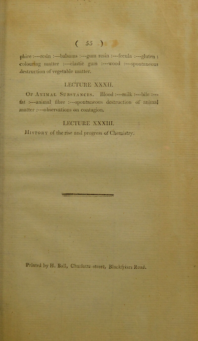 pliire :—resin :—balsams :—gum resin :—fecula :—gluten ; colouring matter :—elastic gum :—wood :—spontaneous destruction of vegetable matter. LECTURE XXXII. Of Animal Substances. Blood :—milk :—bile :— iat :—animal fibre :—spontaneous destruction of animal matter ;—observations on contagion. LECTURE XXXIII. History of the rise and progress -of Chemistrv. Printed by H. Ball, Charlotte-street, Blackfriars Road. % i v