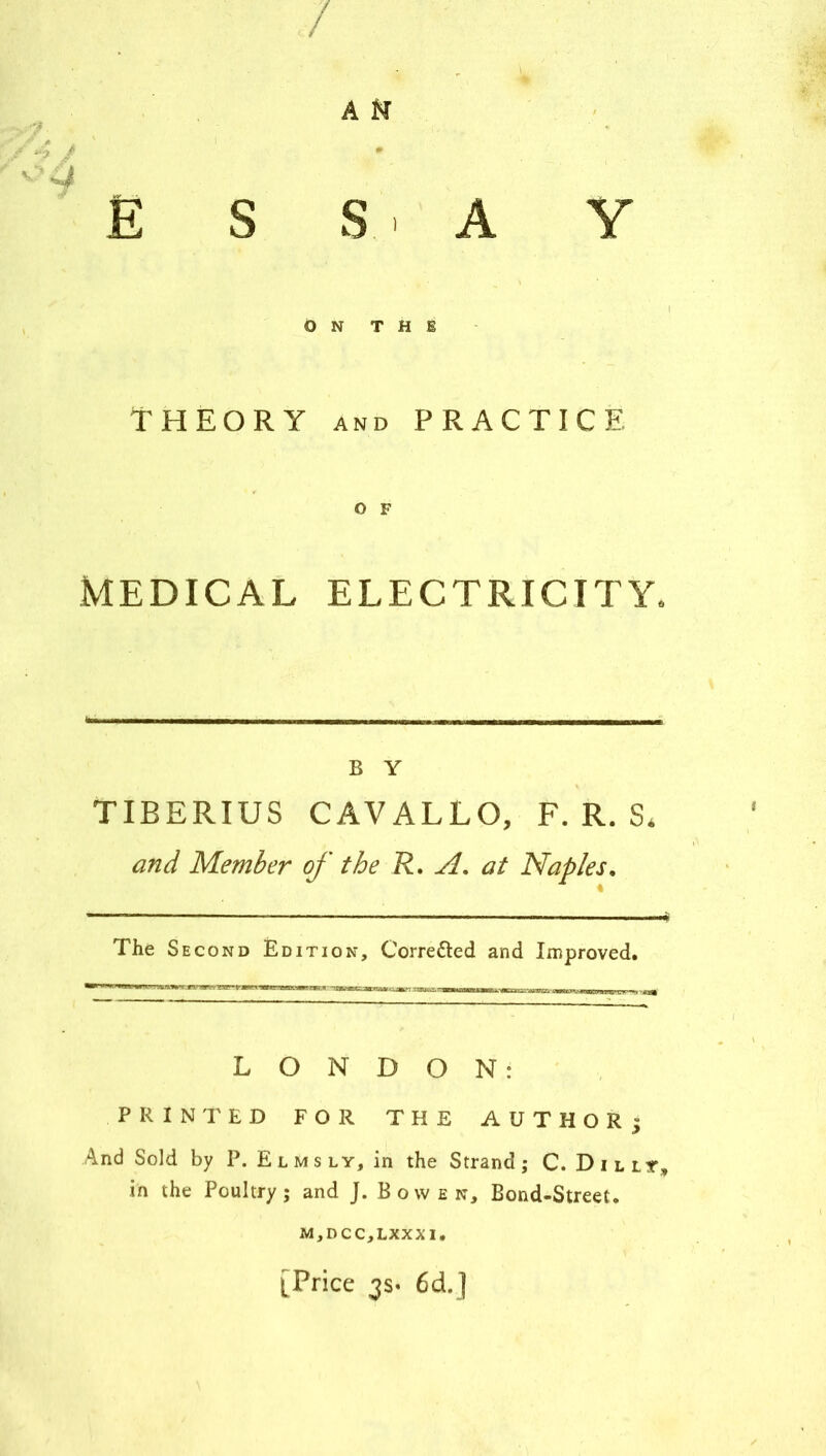 / A N ; , i • .... . ' - . E S S' A Y ON THE THEORY and PRACTICE MEDICAL ELECTRICITY. B Y TIBERIUS CAVALLO, F. R. S* and Member of the R. si. at Naples. The S econd Edition, Corre&ed and Improved. LONDON: PRINTED FOR THE AUTHORj And Sold by P. E l m s l y, in the Strand ; C. Dillt, in the Poultry; and J. Bowen, Bond-Street. M,DCC,LXXXI. [Price 3s« 6cL]