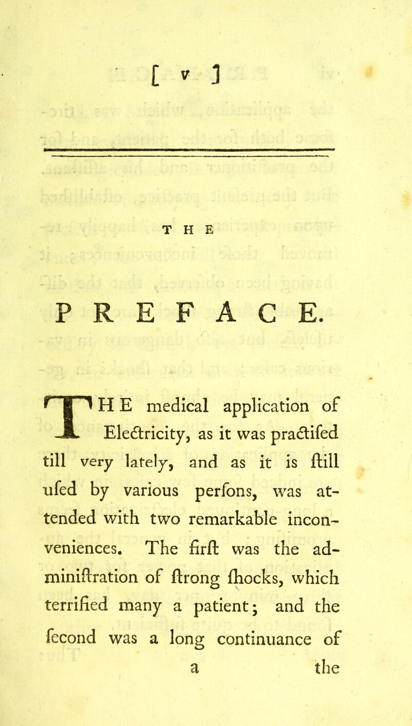 THE PREFACE. np H E medical application of -JL Eledtricity, as it was pradtifed till very lately, and as it is ftill ufed by various perfons, was at- tended with two remarkable incon- veniences. The firft was the ad- miniftration of ftrong fhocks, which terrified many a patient; and the fecond was a long continuance of a the