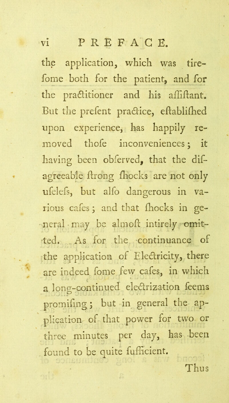 the application, which was tire- fome both for the patient, and for the pra&itioner and his affiftant. But the prefent practice, eftablifhed upon experience, has happily re- moved thofe inconveniences; it having been obferved, that the dis- agreeable ftrong fhocks are not only ufelefs, but alfo dangerous in va- rious cafes; and that fhocks in ge- neral may be aim oh intirely omit- ted. As for the continuance of the application of Ele&ricity, there are indeed fome few cafes, in which a long-continued ele&rization feems o , . . promifmg; but in general the ap- plication of that power for two or three minutes per day, has been found to be quite fufficient. Thus