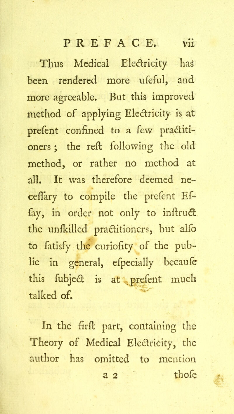 Thus Medical Electricity ha§ been rendered more ufeful, and more agreeable. But this improved method of applying Electricity is at prefent confined to a few practiti- oners ; the reft following the old method, or rather no method at all. It was therefore deemed ne- ceflary to compile the prefent Ef- fay, in order not only to inftruCt the unlkilled practitioners, but alfo to fatisfy the curiofity of the pub- lic in general, efpecially becaufe this fubjeCt is at . prefent much talked of. ^ In the firft part, containing the Theory of Medical EleCtricity, the author has omitted to mention thofe g a 2