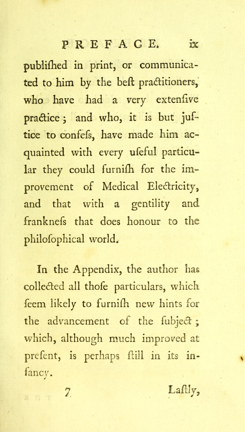 publilhed in print, or communica- ted to him by the belt practitioners, who have had a very extenlive practice; and who, it is but juf™ tice to confefs, have made him ac- quainted with every ufeful particu- lar they could furnifh for the im- provement of Medical EleCtricity, and that with a gentility and franknefs that does honour to the philofophical world. In the Appendix, the author has collected all thole particulars, which feem likely to furnilh new hints for the advancement of the fubjeCt; which, although much improved at prcfent, is perhaps Hill in its in- fancy. ✓ y Laftly,