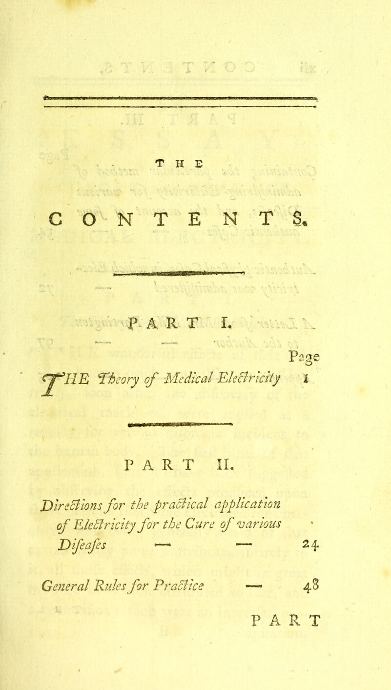 CONTENTS, PART I. Page cj^HE 'Theory of Medical Electricity I PART II, Directions for the practical application of EleSlricity for the Cure of various Difeafes •— —■ 24 General Rules for Practice — 48 PART