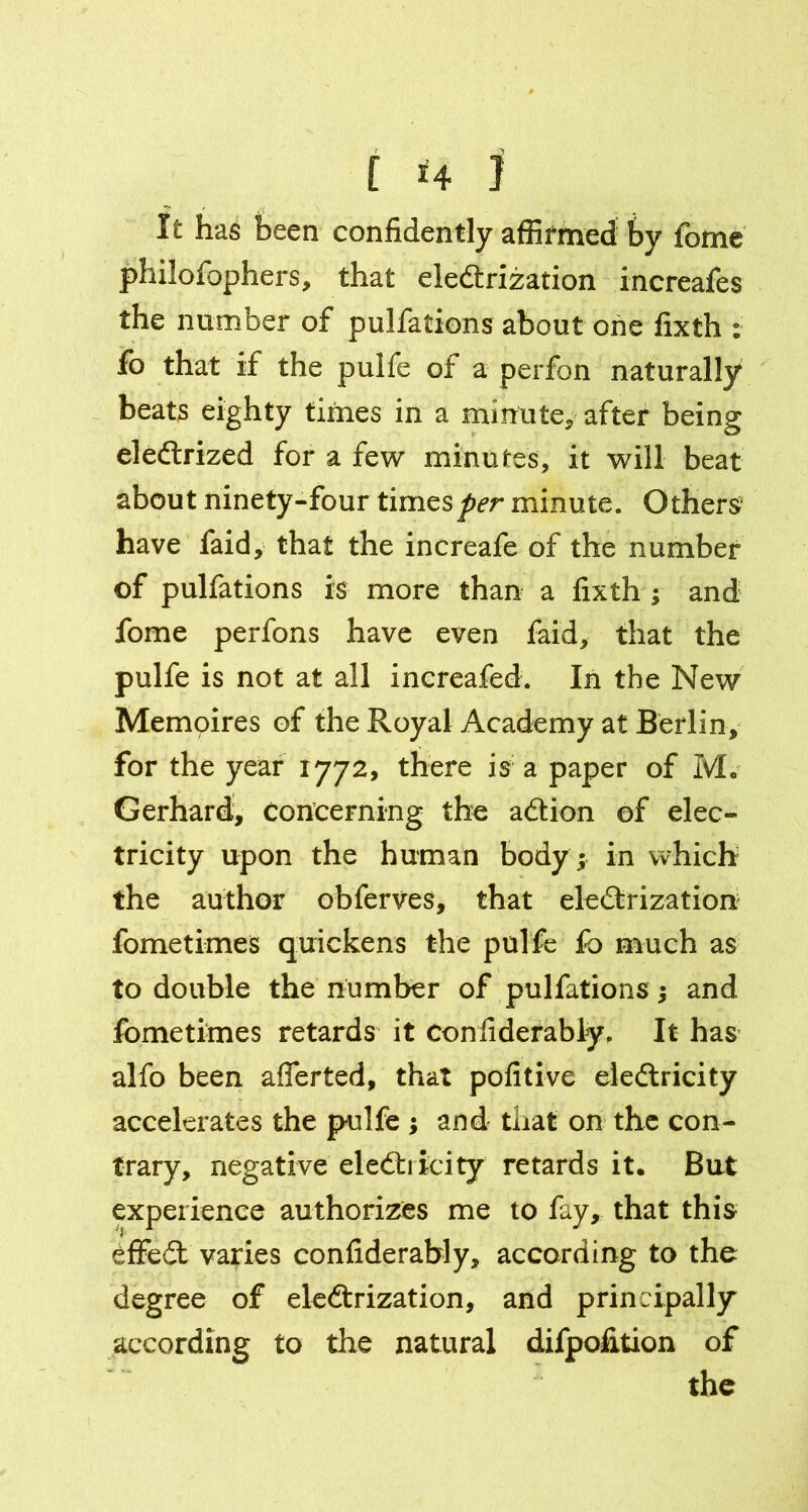 H It has been confidently affirmed by fome philofophers, that electrization increafes the number of pulfations about one fixth : fo that if the pulfe of a perfon naturally beats eighty times in a minute* after being eleftrized for a few minutes, it will beat about ninety-four times per minute. Others have faid, that the increafe of the number of pulfations is more than a fixth ; and fome perfons have even faid, that the pulfe is not at all increafed. In the New Memoires of the Royal Academy at Berlin, for the year 1772, there is a paper of M. Gerhard, concerning the aCtion of elec- tricity upon the human body ; in which the author obferves, that electrization fometimes quickens the pulfe fo much as to double the number of pulfations •, and fometimes retards it confiderably, It has alfo been afferted, that pofitive electricity accelerates the pulfe ; and that on the con- trary, negative electricity retards it. But experience authorizes me to fay, that this effeCt varies confiderably, according to the degree of electrization, and principally according to the natural difpofition of the [ ]