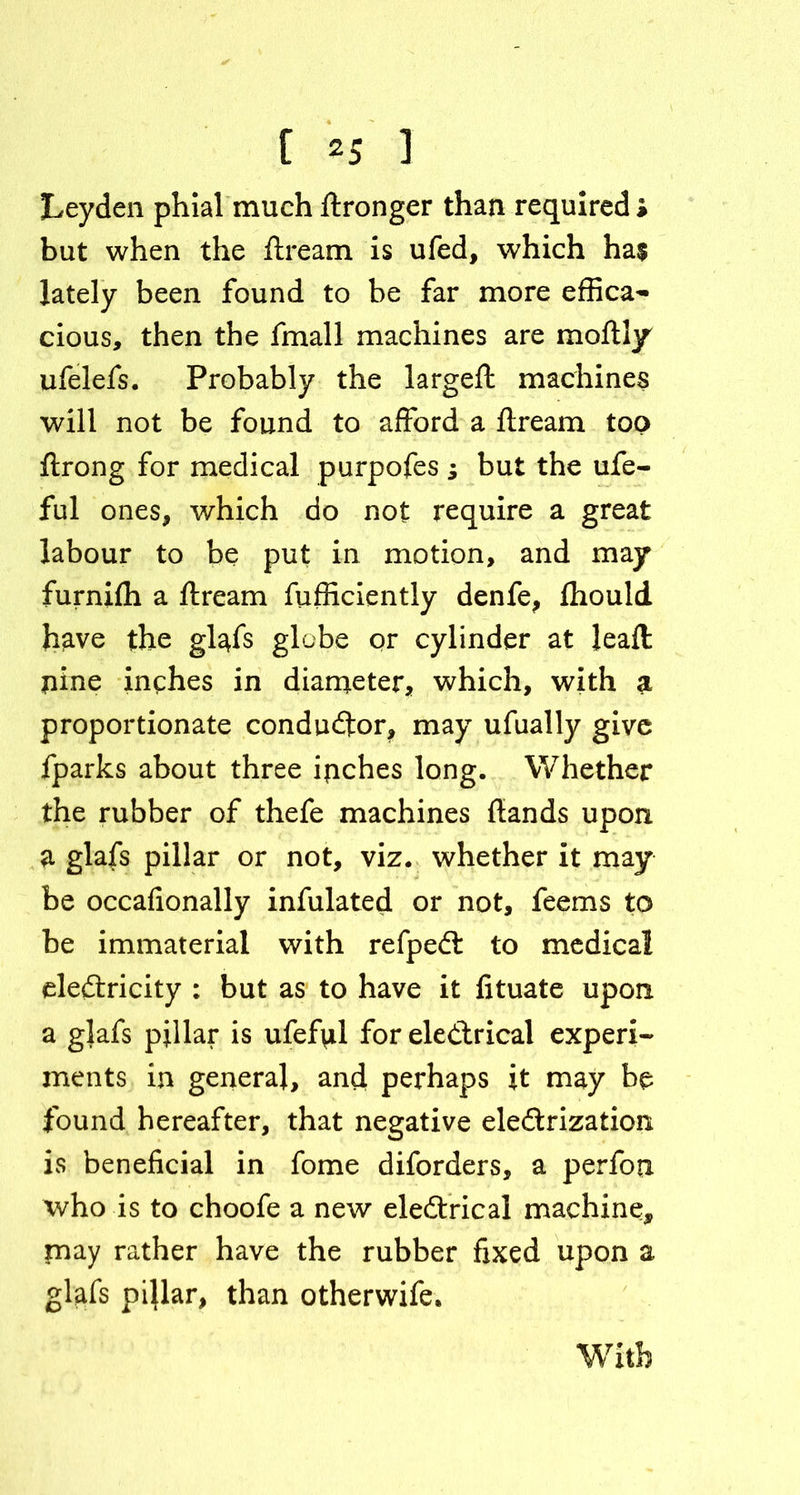 Leyden phial much ftronger than required » but when the ftream is ufed, which ha$ lately been found to be far more effica- cious, then the fmall machines are moftly ufelefs. Probably the largeft machines will not be found to afford a ftream top ftrong for medical purpofes ; but the ufe- ful ones, which do not require a great labour to be put in motion, and may furnifh a ftream fufficiently denfe, ftiould have the glafs globe or cylinder at leaft: pine inches in diameter, which, with a proportionate conductor, may ufually give fparks about three inches long. Whether the rubber of thefe machines ftands upon a glafs pillar or not, viz. whether it may be occafionally infulated or not, feems to be immaterial with refpeCt to medical electricity : but as to have it lituate upon a glafs pillar is ufef\il for electrical expert ments in general, and perhaps it may be found hereafter, that negative electrization is beneficial in fome diforders, a perfon who is to choofe a new eleCtrical machine,, may rather have the rubber fixed upon a glafs pi}lar, than otherwife.