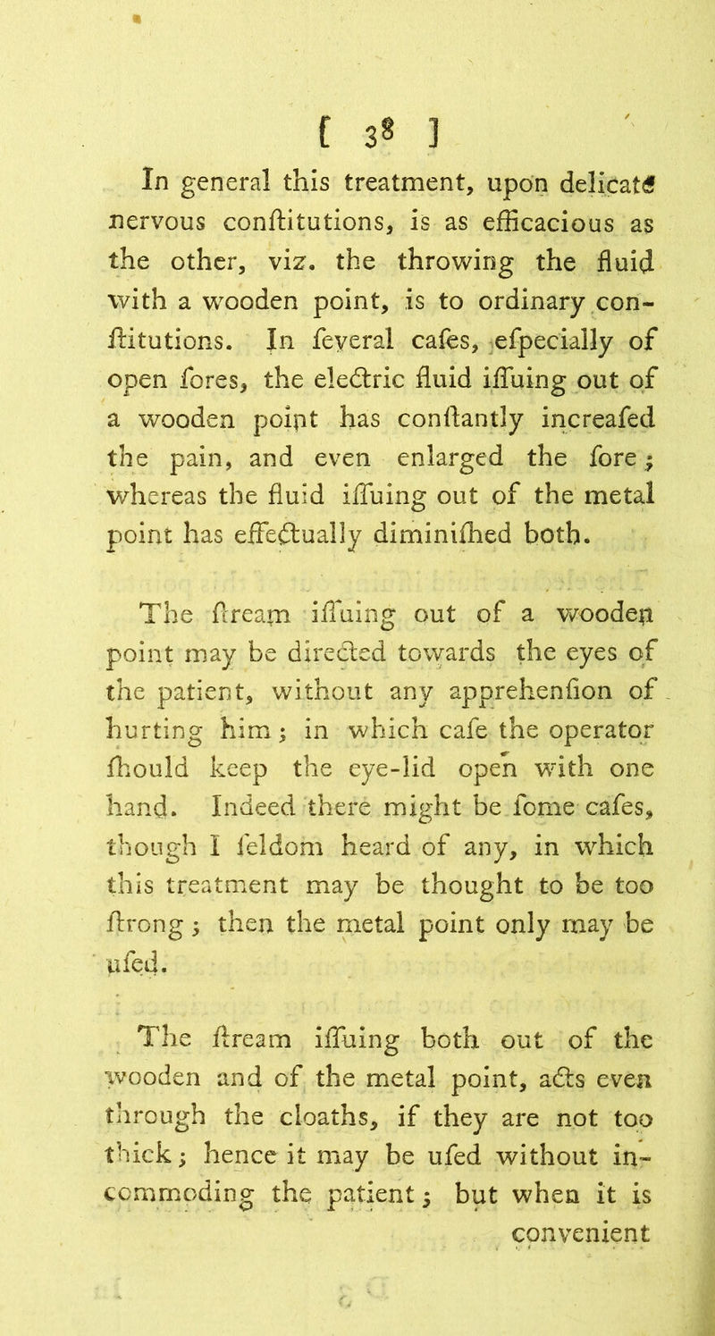 a ( 38 ] In general this treatment, upon delicate nervous confutations, is as efficacious as the other, viz. the throwing the fluid with a wooden point, is to ordinary con- ftitutions. In feveral cafes, efpecially of open fores, the eledtric fluid iffuing out of a wooden polpt has conftantly increafed the pain, and even enlarged the fore j whereas the fluid iffuing out of the metal point has effectually diminifhed both. The flrearn ifluing out of a wooden point may be directed towards the eyes of the patient, without any apprehenfion of hurting him; in which cafe the operator fhould keep the eye-lid open with one hand. Indeed there might be feme cafes, though I feldom heard of any, in which this treatment may be thought to be too ftrong 5 then the metal point only may be ufed. The ftream iffuing both out of the wooden and of the metal point, adts even through the cloaths, if they are not too thick; hence it may be ufed without in- commoding the patient 5 but when it is convenient