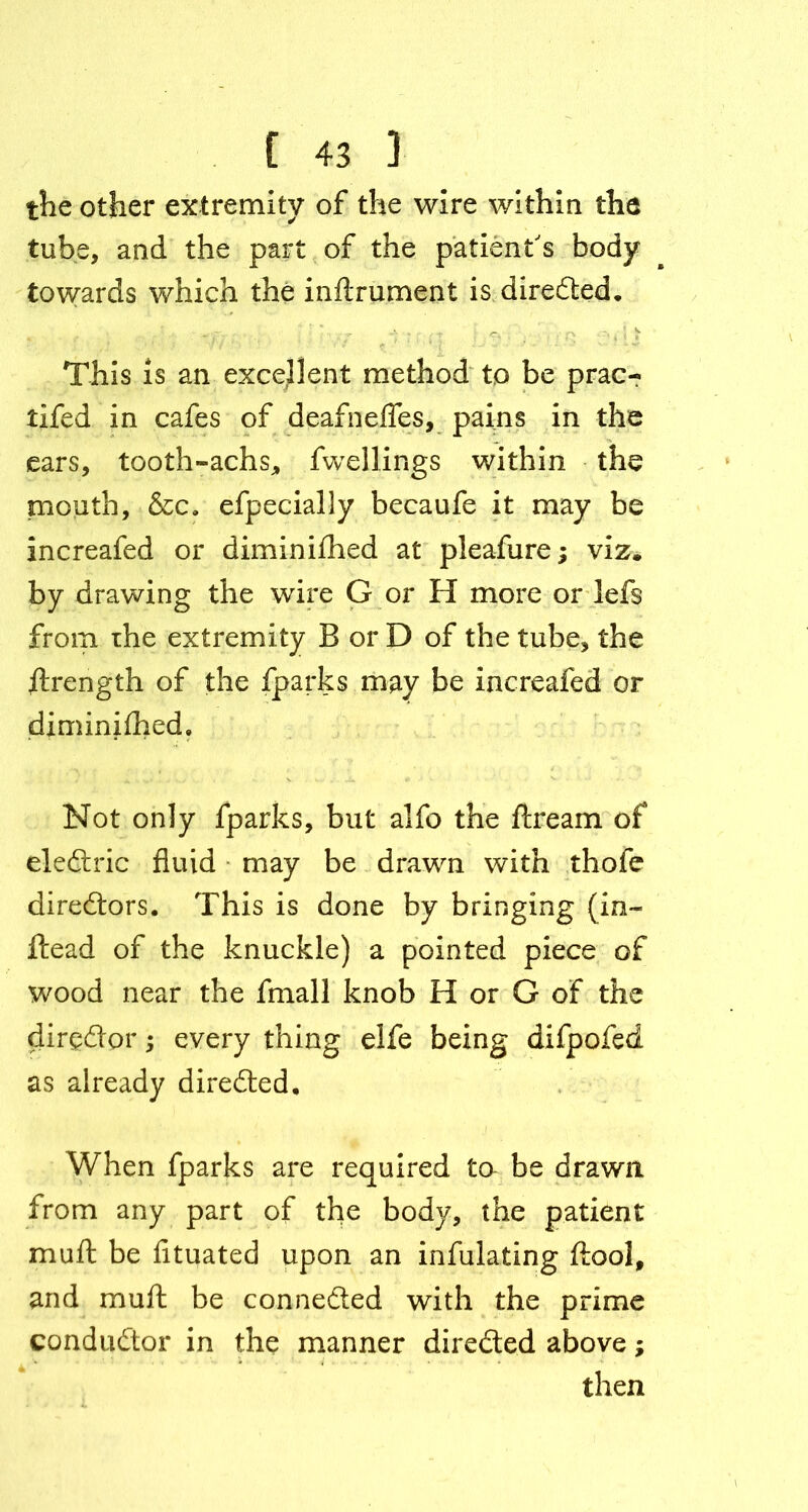 the other extremity of the wire within the tube, and the part of the patient's body towards which the inftrument is direded. This is an excellent method to be prac- tifed in cafes of deafnefles, pains in the ears, tooth-achs, fwellings within the mouth, &c. efpecially becaufe it may be increafed or diminifhed at pleafure; viz. by drawing the wire G or H more or lefs from ihe extremity B or D of the tube, the strength of the fparks may be increafed or diminifhed. Not only fparks, but alfo the ftream of electric fluid may be drawn with thofe directors. This is done by bringing (in- ftead of the knuckle) a pointed piece of wood near the fmall knob H or G of the dirgdor; every thing elfe being difpofed as already directed. When fparks are required to be drawn from any part of the body, the patient mu ft be fituated upon an infulating ftool, and muft be connected with the prime conductor in the manner direded above; then