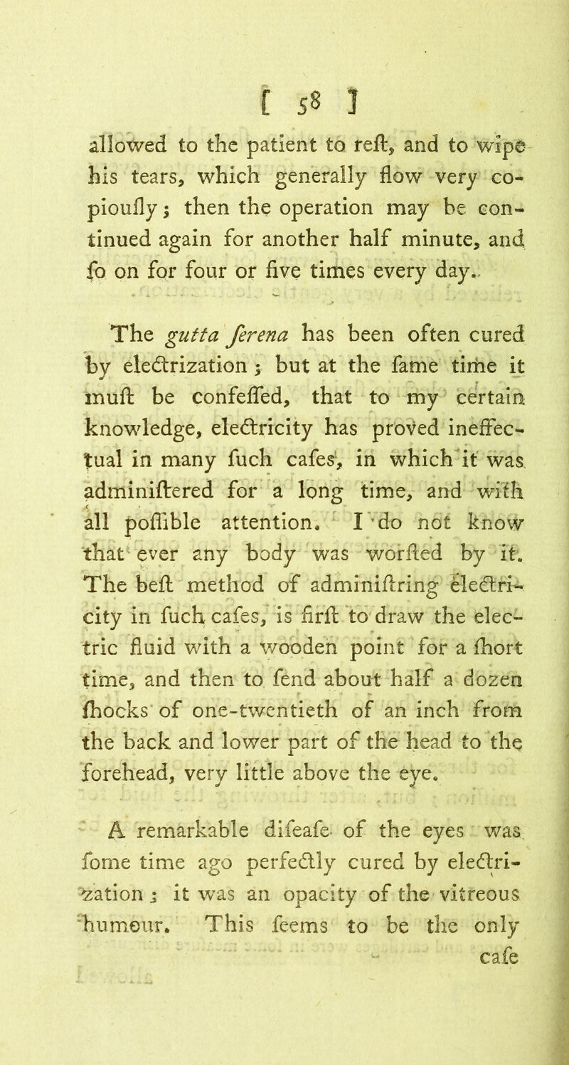 allowed to the patient to reft, and to wipe his tears, which generally flow very co- pioufly; then the operation may be con- tinued again for another half minute, and fo on for four or five times every day. The gutta ferena has been often cured by eledtrization ; but at the fame time it muft be confefled, that to my certain knowledge, eledtricity has proved ineffec- tual in many fuch cafes, in which it was adminiftered for a long time, and with all pofiible attention, I do not know that ever any body was worfted by it. The beft method of adminiftring eledtri- city in fuch cafes, is firft to draw the elec- tric fluid with a wooden point for a fhort time, and then to fend about half a dozen fhocks of one-twentieth of an inch from the back and lower part of the head to the forehead, very little above the eye. A remarkable difeafe of the eyes was fome time ago perfedtly cured by eledlri- zation ; it was an opacity of the vitreous humour. This feems to be the only cafe