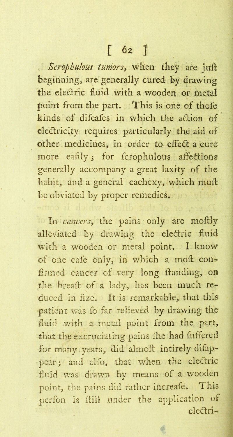 Scrdphulous tumors, when they are juft beginning, are generally cured by drawing the eledric fluid with a wooden or metal point from the part. This is one of thofe kinds of difeafes in which the adion of eledricity requires particularly the aid of other medicines, in order to effed a cure more eafily; for fcrophulous affedions generally accompany a great laxity of the habit, and a general cachexy, which muft be obviated by proper remedies. In cancers, the pains only are moftly alleviated by drawing the eledric fluid with a wooden or metal point. I know of one cafe only, in which a moft con- firmed cancer of very long ftanding, on the breaft of a lady, has been much re- duced in fize. It is remarkable, that this patient was fo far relieved by drawing the fluid with a metal point from the part, that the excruciating pains flie had fuffered for many years, did almoft intirely difap- pear and alfo, that when the eledric fluid was drawn by means of a wooden point, the pains did rather increafe. This perfon is ftill under the application of eledri-