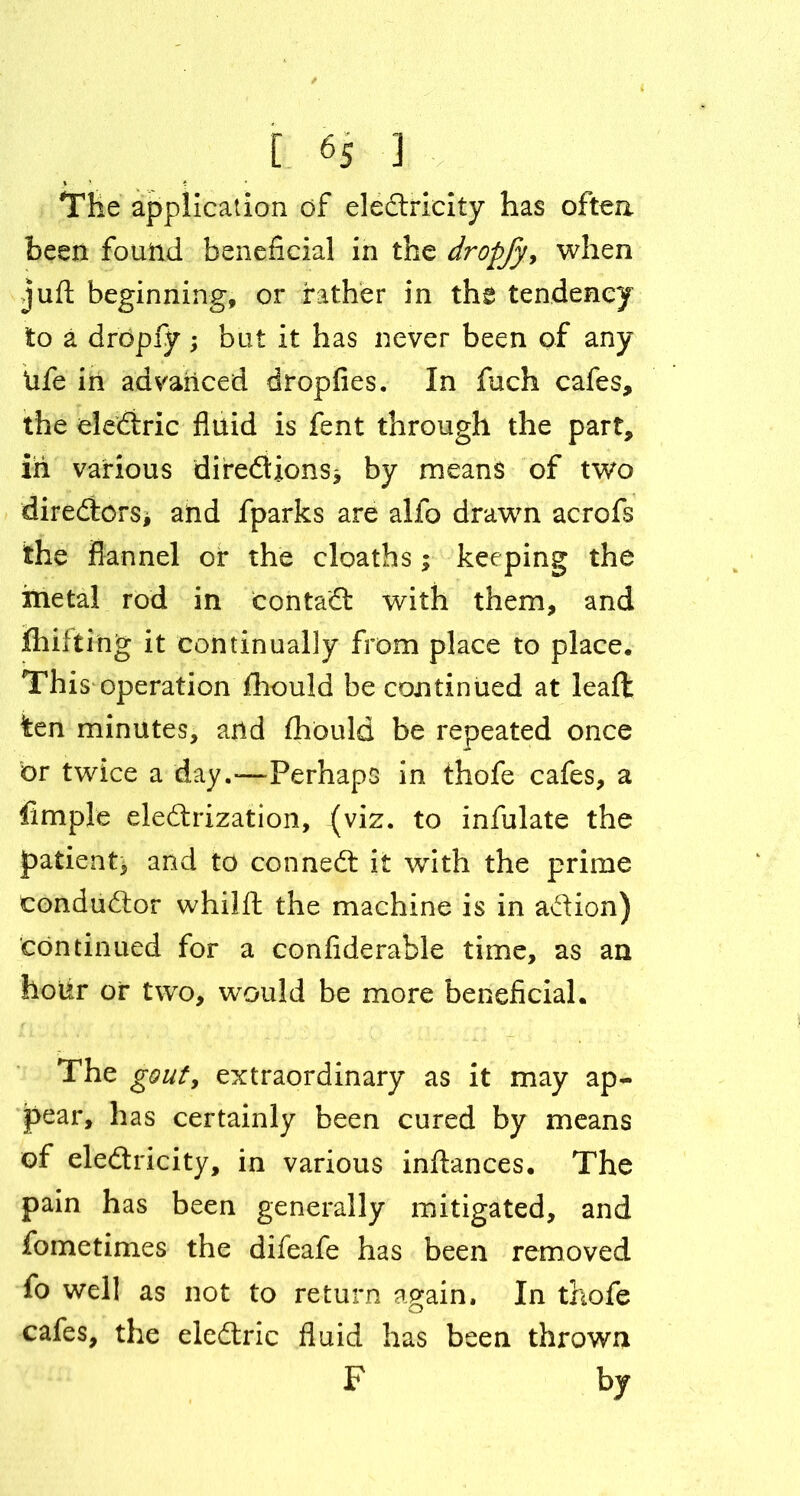 The application of eledrieity has often been found beneficial in the dropfy, when juft beginning, or father in the tendency to a dropfy; but it has never been of any Ufe in advanced dropfies. In fuch cafes, the eledric fluid is fent through the part, in various diredions* by means of two directors* and fparks are alfo drawn acrofs the flannel or the cloaths; keeping the metal rod in contad with them, and fhifting it continually from place to place. This operation fhould be continued at leaft ten minutes, and fhould be repeated once or twice a day.—-Perhaps in thofe cafes, a Ample eledrization, (viz. to infulate the jpatient, and to conned it with the prime condudor whilft the machine is in adion) continued for a confiderable time, as an hotir of two, would be more beneficial. The gout, extraordinary as it may ap- pear, has certainly been cured by means of eledricity, in various inftances. The pain has been generally mitigated, and fometimes the difeafe has been removed fo well as not to return again. In thofe cafes, the eledric fluid has been thrown F by