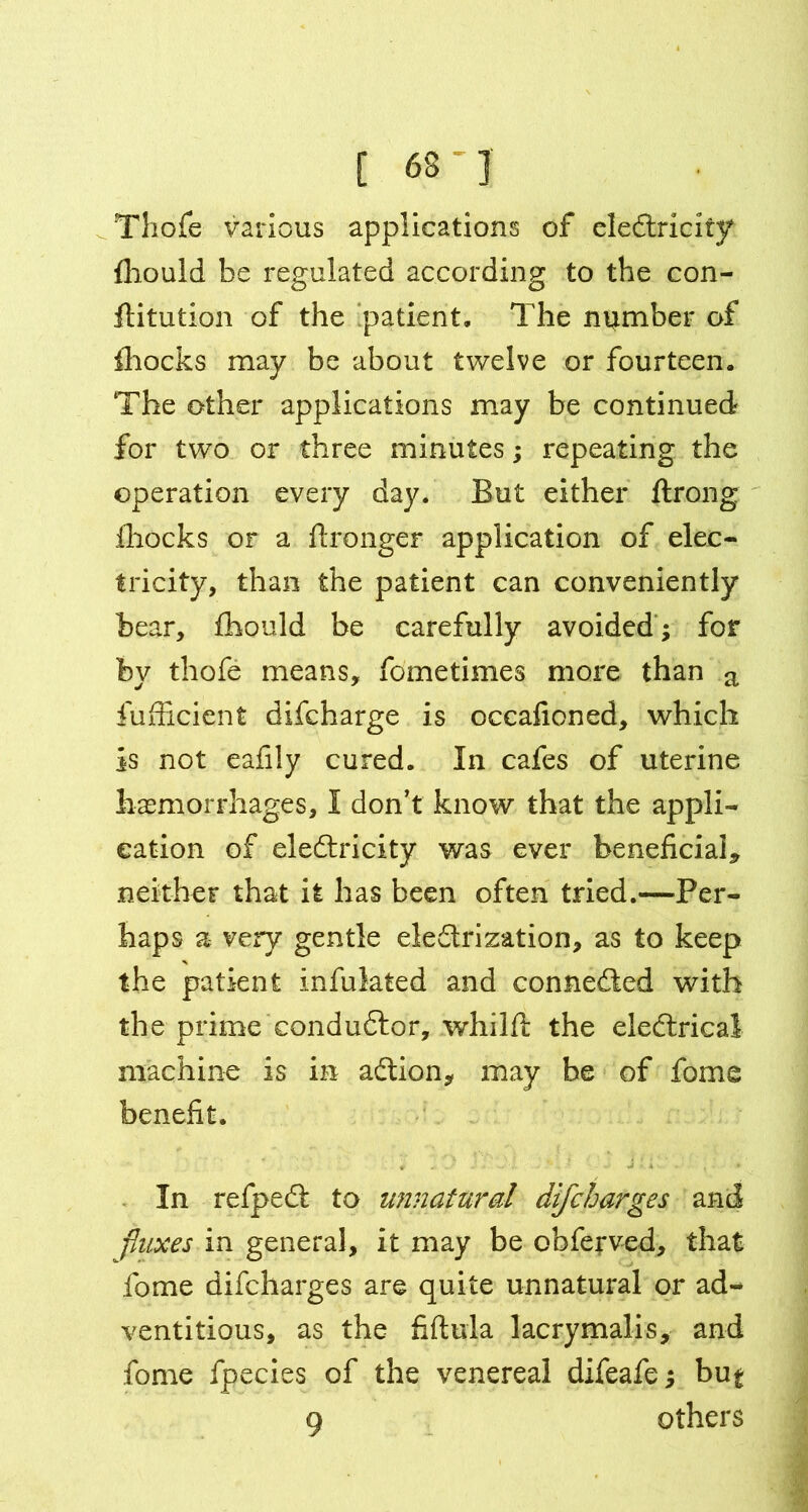 [ 63 ' ] Thofe various applications of eledtricity fhould be regulated according to the con- futation of the ‘patient. The number of ihocks may be about twelve or fourteen. The other applications may be continued for two or three minutes; repeating the operation every day. But either ftrong ihocks or a flronger application of elec- tricity, than the patient can conveniently bear, fhould be carefully avoided ; for by thofe means, fometimes more than a fufhcient difcharge is occafioned, which is not eafily cured. In cafes of uterine haemorrhages, I don’t know that the appli- cation of eledtricity was ever beneficial* neither that it has been often tried.—Per- haps a very gentle electrization, as to keep the patient infulated and connedted with the prime condudtor, whilft the eledtricai machine is in adlion, may be of fome benefit. In refpedt to unnatural difcharges and fluxes in general, it may be obferved, that fome difcharges are quite unnatural or ad- ventitious, as the fiftula lacrymalis, and fome fpecies of the venereal difeafe; but