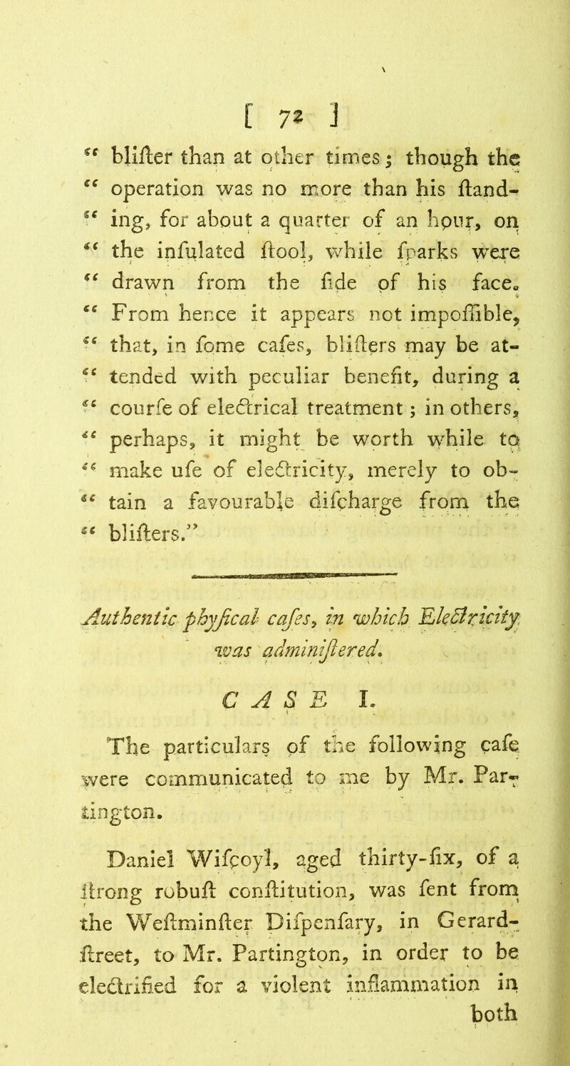 *c blitter than at other times; though the ee operation was no more than his ftand- ing, for about a quarter of an hpur, on *e the infulated ftool, while fparks were “ drawn from the fide of his face* “ From hence it appears not impofIible? that, in fome cafes, blitters may be at- “ tended with peculiar benefit, during a courfe of eleftrical treatment; in others, *c perhaps, it might be worth while to • - make ufe of electricity, merely to ob~ €C tain a favourable difeharge from the “ blitters.” Authentic phyjical cafes, in which EleSrtcity was qdminijtezed. CASE I. The particulars of the following cafe were communicated to me by Mr. Par? iington. Daniel Wifpoyl, aged thirty-fix, of a itrong robuft conftitution, was fent from the Wettminfter Difpenfary, in Gerard- ftreet, to Mr. Partington, in order to be ele&rified for a violent inflammation in both