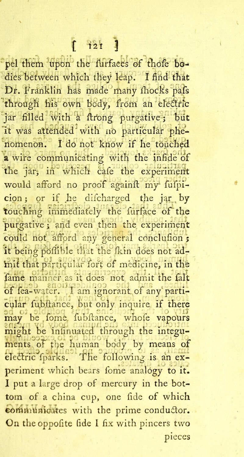 [ *2t 3 pel them upon the furfaees of thbfe bo- dies between which they leap. I find that Dr. Franklin has made many fhocKs pafs through his own body, from an ele&ric jar filled with a ftrong purgativebii£ it was attended with no particular phe- nomenon. I do not know if he touched a wire communicating with the infide of the jar, in' which cafe the experiment would afford no proof againft my1 fufpl- cion; or if he difcharged the j^ by touching immediately the fur face of the purgative •“ and even then the experiment could not afford any general conclufion % it being poffible tliat the fkin does not ad- toi£ that particular fort of medicine, in thb lame manner as it does not admit the fait of fea-water. I am ignorant of any; parti- cular fubftance, but only inquire if there p , * 1 Xi may be forne. fubftance, whofe vapours might be insinuated through the integu- ments of tl)e human body by means of eledtric fparks. The following is an ex- periment which bears feme analogy to it. I put a large drop of mercury in the bot- tom of a china cup, one fide of which communicates with the prime conductor. On theoppofite fide I fix with pincers two pieces