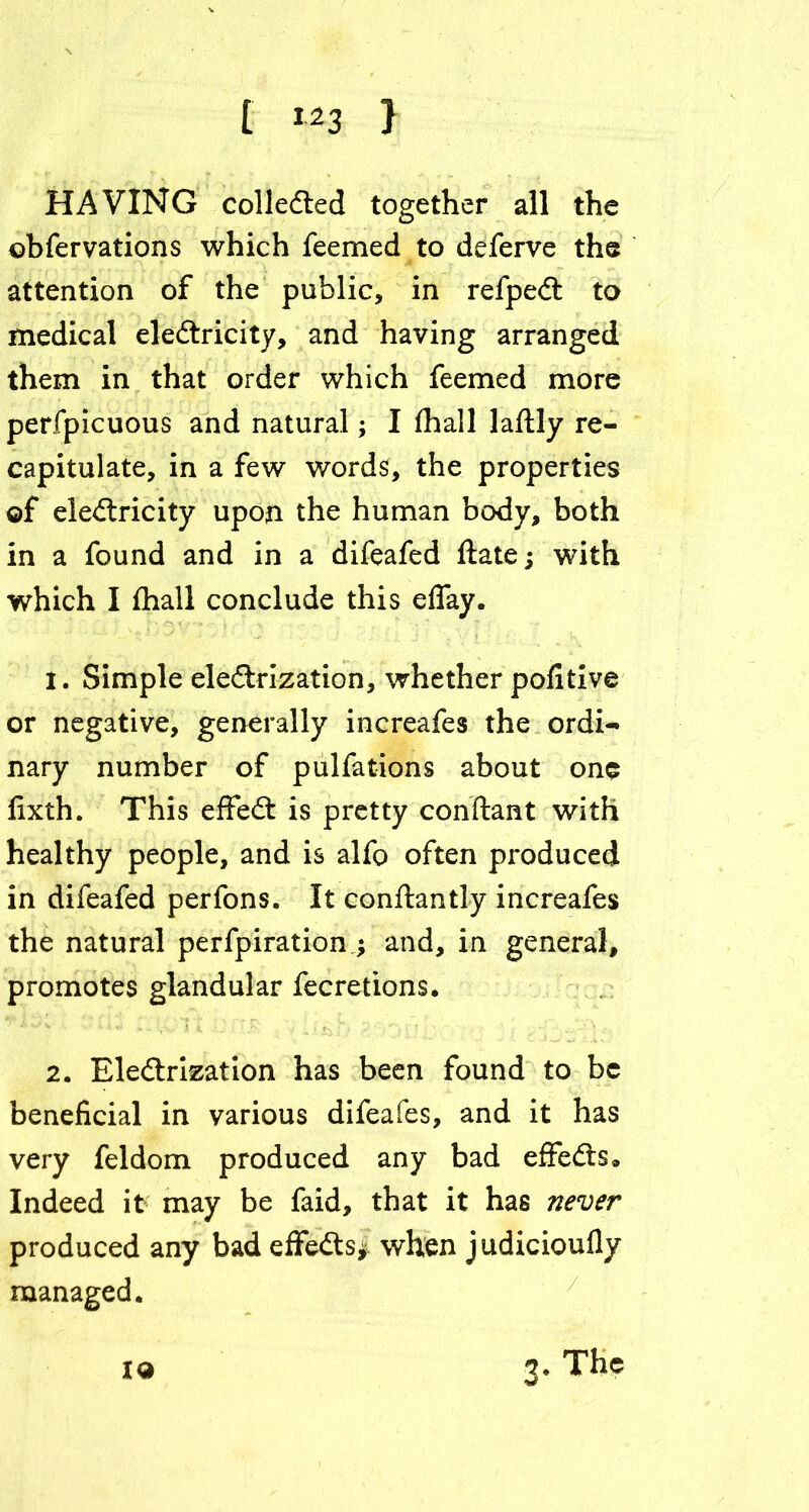 HAVING collected together all the ©bfervations which feemed to deferve the attention of the public, in refpeCt to medical eleCtricity, and having arranged them in that order which feemed more perfpicuous and natural; I fhall laflly re- capitulate, in a few words, the properties ©f electricity upon the human body, both in a found and in a difeafed fiate; with which I fhall conclude this eflay. 1. Simple electrization, whether pofitive or negative, generally increafes the ordi- nary number of pulfations about one fixth. This effeCt is pretty conftant with healthy people, and is alfo often produced in difeafed perfons. It conftantly increafes the natural perfpiration ; and, in general, promotes glandular fecretions. 2. Electrization has been found to be beneficial in various difeafes, and it has very feldom produced any bad effeCts 9 Indeed it may be faid, that it has never produced any bad effeCts* when judicioufiy managed. x© 3. The