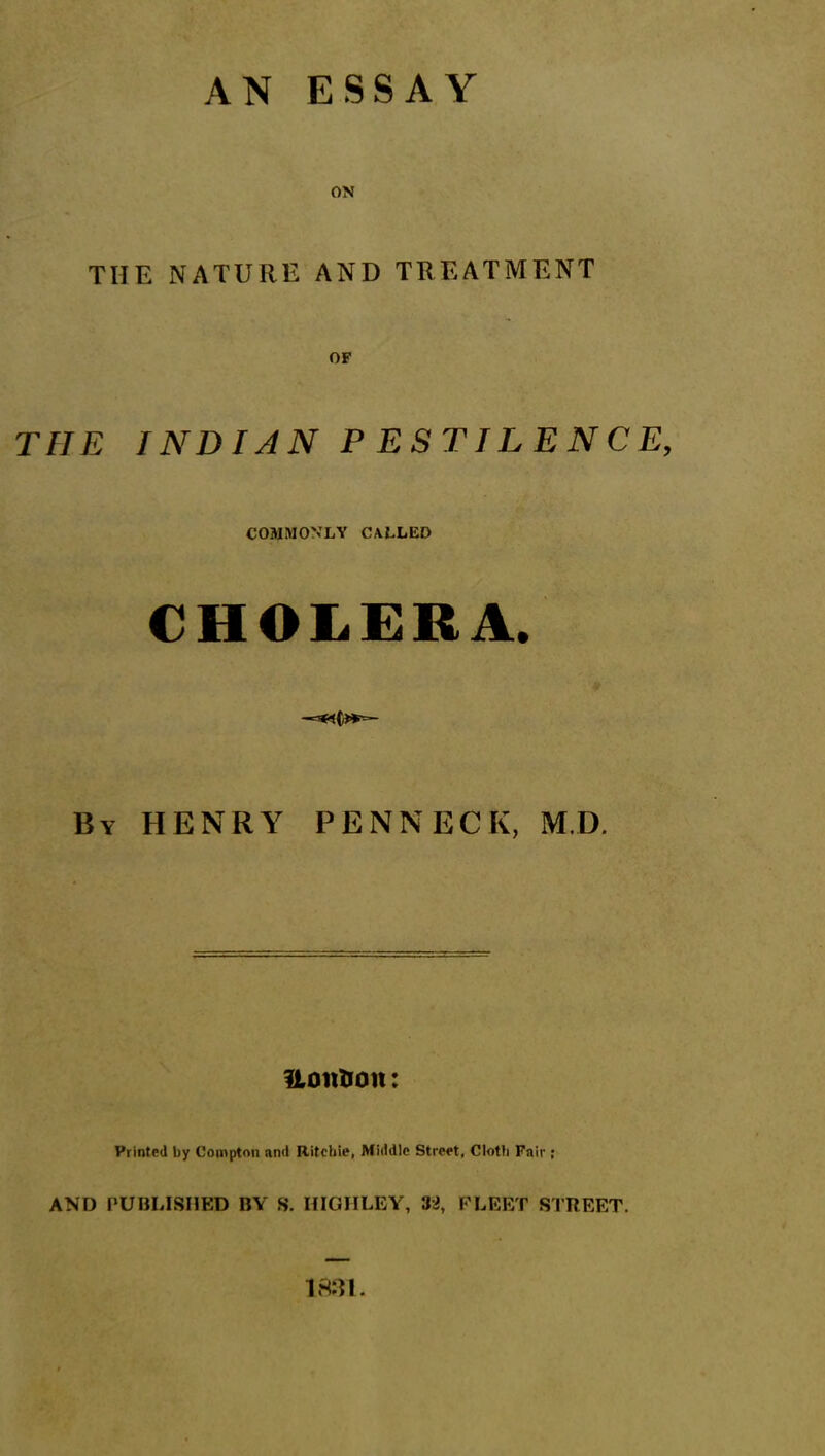 AN ESSAY ON THE NATURE AND TREATMENT OF THE INDIAN P ESTILENCE, COMMONLY CALLED CHOLERA. By HENRY PENNECK, M.D. ftontion: Printed by Compton and Ritchie, Middle Street, Cloth Fair; AND PUBLISHED BY S. IIIGHLEY, 32, FLEET STREET. imi.