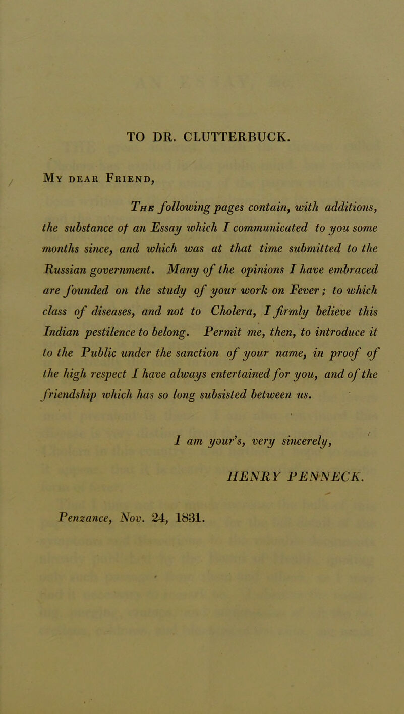 TO DR. CLUTTERBUCK. My dear Friend, The following pages contain, with additions, the substance of an Essay which I communicated to you some months since, and which was at that time submitted to the Russian government. Many of the opinions I have embraced are founded on the study of your work on Fever; to which class of diseases, and not to Cholera, I firmly believe this Indian pestilence to belong. Permit me, then, to introduce it to the Public under the sanction of your name, in proof of the high respect I have always entertained for you, and of the friendship which has so long subsisted between us. i 1 am yaw’s, very sincerely, HENRY PENNECK. Penzance, Nov. 24, 1831.