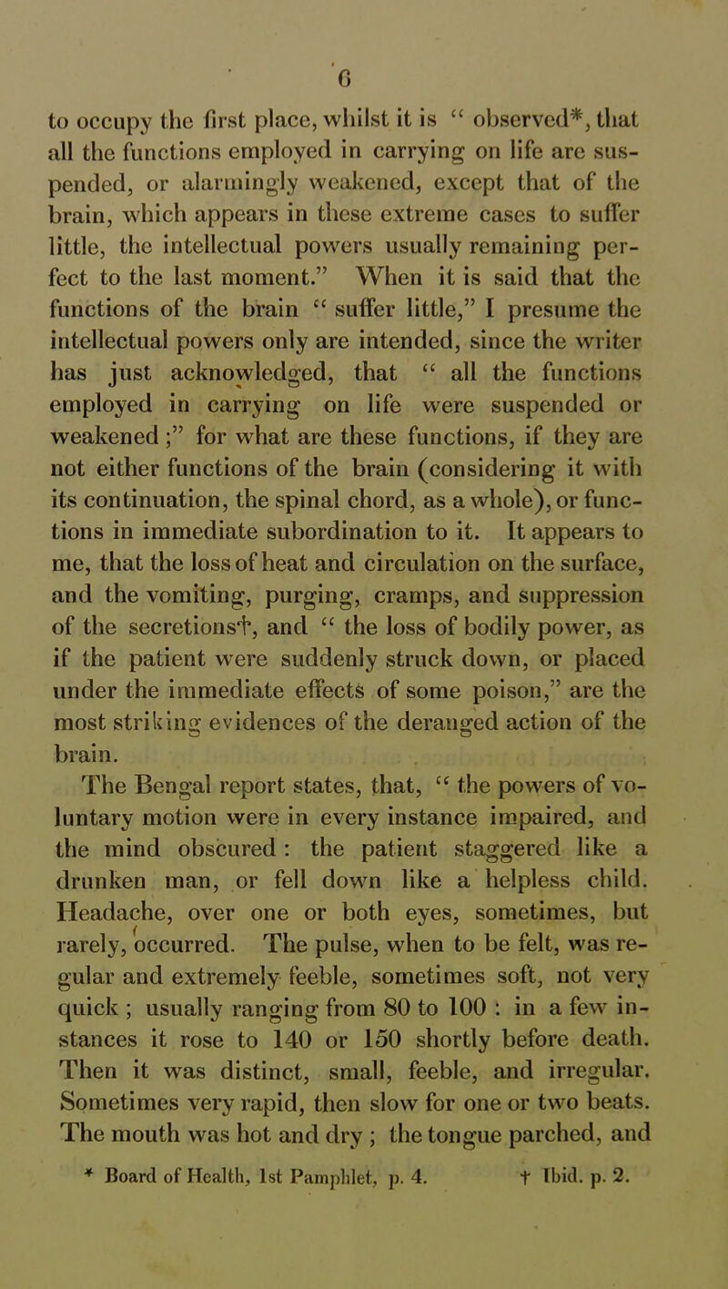 to occupy the first place, whilst it is “ observed*, that all the functions employed in carrying on life are sus- pended, or alarmingly weakened, except that of the brain, which appears in these extreme cases to suffer little, the intellectual powers usually remaining per- fect to the last moment.” When it is said that the functions of the brain “ suffer little,” I presume the intellectual powers only are intended, since the writer has just acknowledged, that “ all the functions employed in carrying on life were suspended or weakened;” for what are these functions, if they are not either functions of the brain (considering it with its continuation, the spinal chord, as a whole), or func- tions in immediate subordination to it. It appears to me, that the loss of heat and circulation on the surface, and the vomiting, purging, cramps, and suppression of the secretionsi, and “ the loss of bodily power, as if the patient were suddenly struck down, or placed under the immediate effects of some poison,” are the most striking evidences of the deranged action of the brain. The Bengal report states, that, “ the powers of vo- luntary motion were in every instance impaired, and the mind obscured : the patient staggered like a drunken man, or fell down like a helpless child. Headache, over one or both eyes, sometimes, but rarely, occurred. The pulse, when to be felt, was re- gular and extremely feeble, sometimes soft, not very quick ; usually ranging from 80 to 100 : in a few in- stances it rose to 140 or 150 shortly before death. Then it was distinct, small, feeble, and irregular. Sometimes very rapid, then slow for one or two beats. The mouth was hot and dry ; the tongue parched, and