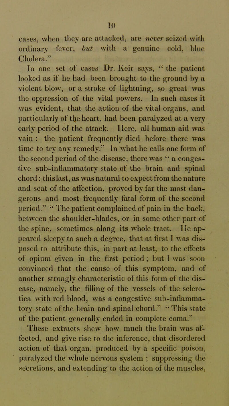 cases, when they arc attacked, are never seized with ordinary fever, but with a genuine cold, blue Cholera.” In one set of cases Dr. Keir says, “ the patient looked as if he had been brought to the ground by a violent blow, or a stroke of lightning, so great was the oppression of the vital powers. In such cases it was evident, that the action of the vital organs, and particularly of the heart, had been paralyzed at a very early period of the attack. Here, all human aid was vain : the patient frequently died before there was time to try any remedy.” In what he calls one form of the second period of the disease, there wras “ a conges- tive sub-inflammatory state of the brain and spinal chord: this last, as was natural to expect from the nature and seat of the affection, proved by far the most dan- gerous and most frequently fatal form of the second period.” u The patient complained of pain in the back, between the shoulder-blades, or in some other part of the spine, sometimes along its whole tract. He ap- peared sleepy to such a degree, that at first I was dis- posed to attribute this, in part at least, to the effects of opium given in the first period; but I was soon convinced that the cause of this symptom, and of another strongly characteristic of this form of the dis- ease, namely, the filling of the vessels of the sclero- tica with red blood, was a congestive sub-inflamma- tory state of the brain and spinal chord.” “ This state of the patient generally ended in complete coma.” These extracts shew how much the brain was af- fected, and give rise to the inference, that disordered action of that organ, produced by a specific poison, paralyzed the whole nervous system ; suppressing the secretions, and extending to the action of the muscles,