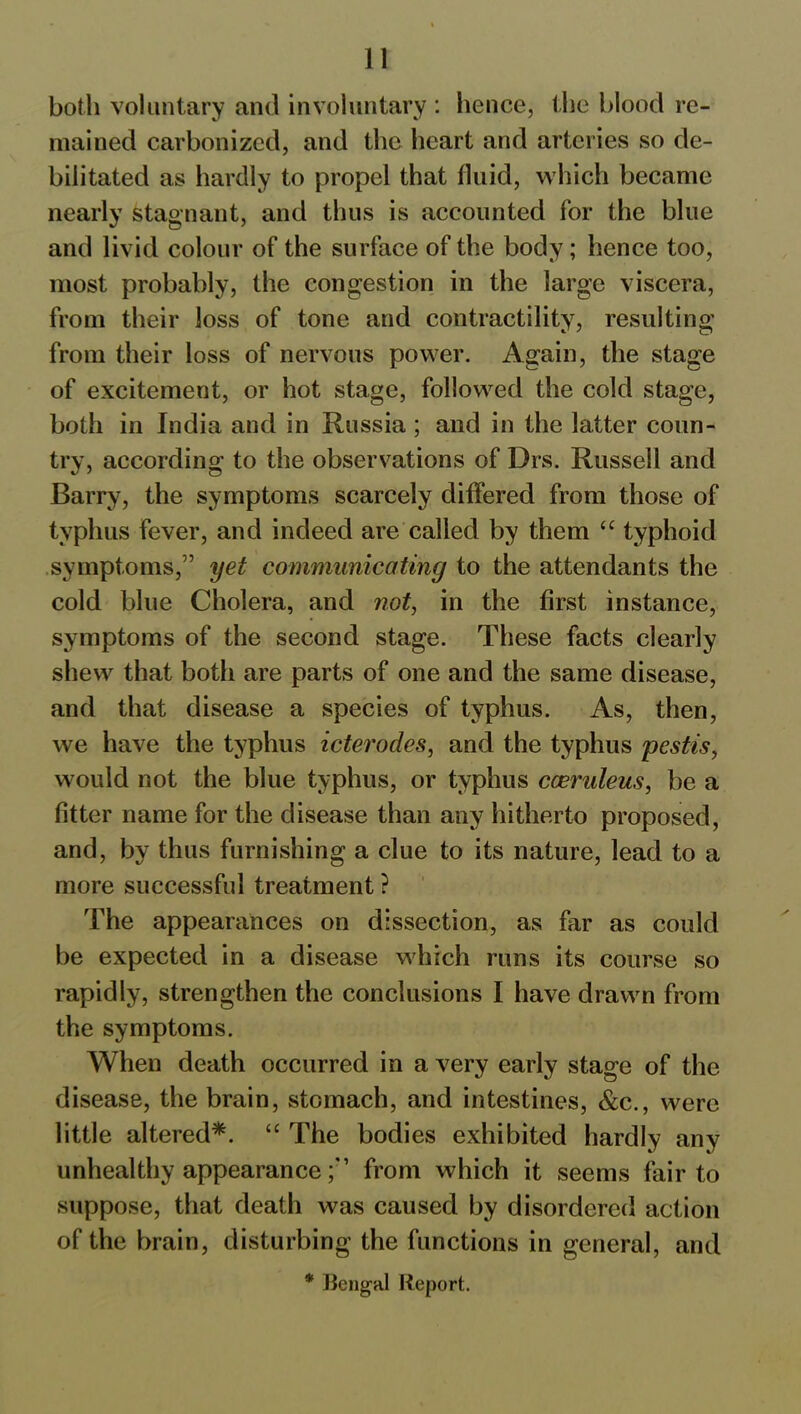 both voluntary and involuntary : hence, the blood re- mained carbonized, and the heart and arteries so de- bilitated as hardly to propel that fluid, which became nearly stagnant, and thus is accounted for the blue and livid colour of the surface of the body; hence too, most probably, the congestion in the large viscera, from their loss of tone and contractility, resulting from their loss of nervous power. Again, the stage of excitement, or hot stage, followed the cold stage, both in India and in Russia ; and in the latter coun- try, according to the observations of Drs. Russell and Barry, the symptoms scarcely differed from those of typhus fever, and indeed are called by them “ typhoid symptoms,” yet communicating to the attendants the cold blue Cholera, and not, in the first instance, symptoms of the second stage. These facts clearly shew that both are parts of one and the same disease, and that disease a species of typhus. As, then, we have the typhus icterodes, and the typhus pestis, would not the blue typhus, or typhus cceruleus, be a fitter name for the disease than any hitherto proposed, and, by thus furnishing a clue to its nature, lead to a more successful treatment ? The appearances on dissection, as far as could be expected in a disease which runs its course so rapidly, strengthen the conclusions I have drawn from the symptoms. When death occurred in a very early stage of the disease, the brain, stomach, and intestines, &c., were little altered*. “ The bodies exhibited hardly any unhealthy appearancefrom which it seems fair to suppose, that death was caused by disordered action of the brain, disturbing the functions in general, and * Bengal Report.