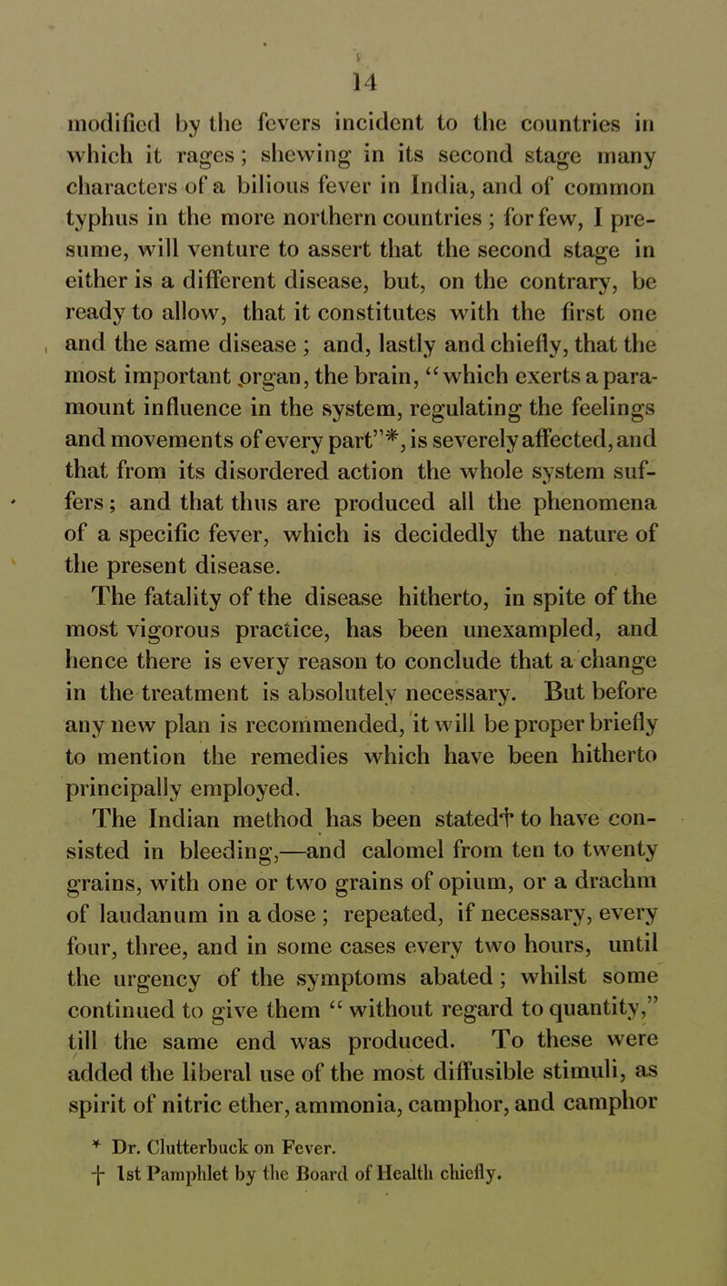 14 modified by the fevers incident to the countries in which it rages; shewing in its second stage many characters of a bilious fever in India, and of common typhus in the more northern countries ; for few, I pre- sume, will venture to assert that the second stage in either is a different disease, but, on the contrary, be ready to allow, that it constitutes with the first one and the same disease ; and, lastly and chiefly, that the most important prgan, the brain, “ which exerts a para- mount influence in the system, regulating the feelings and movements of every part”*, is severely affected, and that from its disordered action the whole system suf- fers ; and that thus are produced all the phenomena of a specific fever, which is decidedly the nature of the present disease. The fatality of the disease hitherto, in spite of the most vigorous practice, has been unexampled, and hence there is every reason to conclude that a change in the treatment is absolutely necessary. But before any new plan is recommended, it will be proper briefly to mention the remedies which have been hitherto principally employed. The Indian method has been statedl* to have con- sisted in bleeding,—and calomel from ten to twenty grains, with one or two grains of opium, or a drachm of laudanum in a dose ; repeated, if necessary, every four, three, and in some cases every two hours, until the urgency of the symptoms abated; whilst some continued to give them “ without regard to quantity,” till the same end was produced. To these were added the liberal use of the most diffusible stimuli, as spirit of nitric ether, ammonia, camphor, and camphor ¥ Dr. Clutterbuck on Fever. -f- 1st Pamphlet by the Board of Health chiefly.