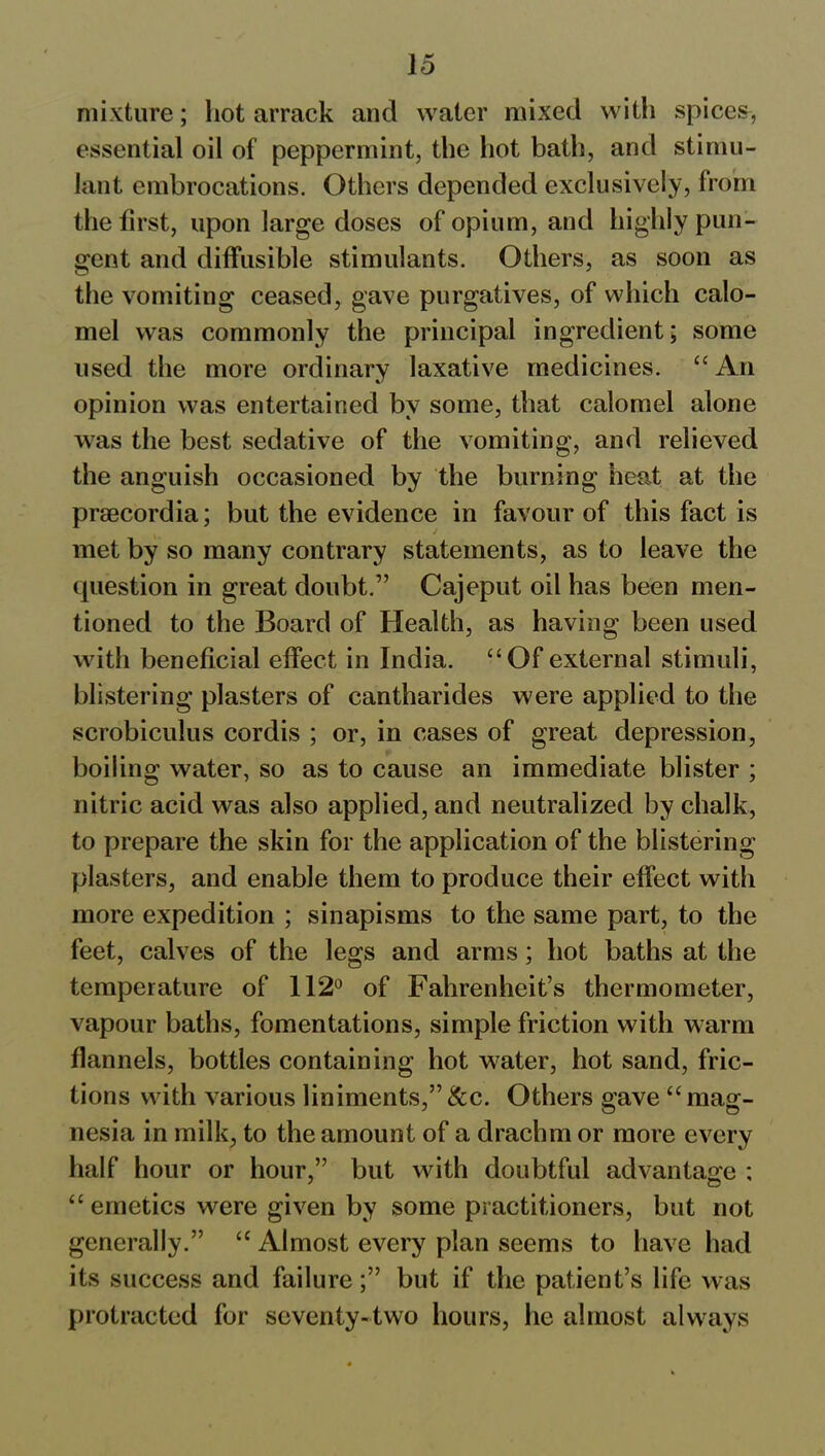 mixture; hot arrack and water mixed with spices, essential oil of peppermint, the hot bath, and stimu- lant embrocations. Others depended exclusively, from the first, upon large doses of opium, and highly pun- gent and diffusible stimulants. Others, as soon as the vomiting ceased, gave purgatives, of which calo- mel was commonly the principal ingredient; some used the more ordinary laxative medicines. “ An opinion was entertained by some, that calomel alone was the best sedative of the vomiting, and relieved the anguish occasioned by the burning heat at the prsecordia; but the evidence in favour of this fact is met by so many contrary statements, as to leave the question in great doubt.” Cajeput oil has been men- tioned to the Board of Health, as having been used with beneficial effect in India. “Of external stimuli, blistering plasters of cantharides were applied to the scrobiculus cordis ; or, in cases of great depression, boiling water, so as to cause an immediate blister ; nitric acid was also applied, and neutralized by chalk, to prepare the skin for the application of the blistering plasters, and enable them to produce their effect with more expedition ; sinapisms to the same part, to the feet, calves of the legs and arms; hot baths at the temperature of 112° of Fahrenheit’s thermometer, vapour baths, fomentations, simple friction with warm flannels, bottles containing hot water, hot sand, fric- tions with various liniments,” See. Others gave “ mag- nesia in milk, to the amount of a drachm or more every half hour or hour,” but with doubtful advantage ; “ emetics were given by some practitioners, but not generally.” “ Almost every plan seems to have had its success and failure;” but if the patient’s life was protracted for seventy-two hours, he almost always