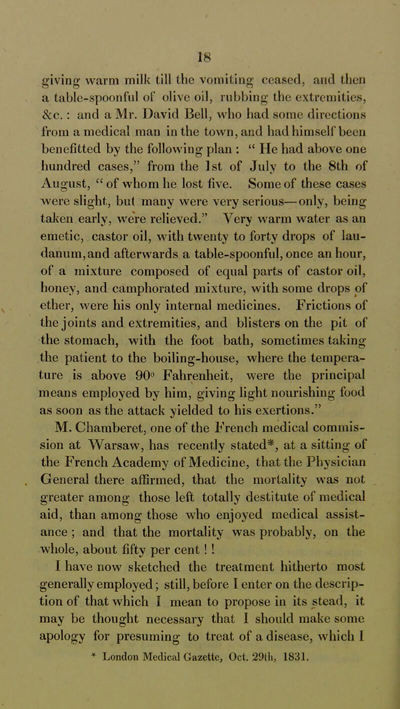 giving warm milk till the vomiting ceased, and then a table-spoonful of olive oil, rubbing the extremities, See.: and a Mr. David Bell, who had some directions from a medical man in the town, and had himself been benefitted by the following plan : “ He had above one hundred cases,” from the 1st of July to the 8th of August, “ of whom he lost five. Some of these cases were slight, but many were very serious—only, being taken early, were relieved.” Very warm water as an emetic, castor oil, with twenty to forty drops of lau- danum, and afterwards a table-spoonful, once an hour, of a mixture composed of equal parts of castor oil, honey, and camphorated mixture, with some drops of ether, were his only internal medicines. Frictions of the joints and extremities, and blisters on the pit of the stomach, with the foot bath, sometimes taking the patient to the boiling-house, where the tempera- ture is above 90° Fahrenheit, were the principal means employed by him, giving light nourishing food as soon as the attack yielded to his exertions.” M. Chamberet, one of the French medical commis- sion at Warsaw, has recently stated*, at a sitting of the French Academy of Medicine, that the Physician . General there affirmed, that the mortality was not greater among those left totally destitute of medical aid, than among those who enjoyed medical assist- ance ; and that the mortality was probably, on the whole, about fifty per cent!! I have now sketched the treatment hitherto most generally employed; still, before I enter on the descrip- tion of that which I mean to propose in its stead, it may be thought necessary that I should make some apology for presuming to treat of a disease, which I 4 London Medical Gazette, Oct. 29tli, 1831.