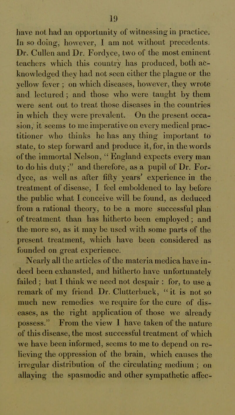 have not had an opportunity of witnessing in practice. In so doing, however, I am not without precedents. Dr. Cullen and Dr. Fordyce, two of the most eminent teachers which this country has produced, both ac- knowledged they had not seen either the plague or the yellow fever ; on which diseases, however, they wrote and lectured; and those who were taught by them were sent out to treat those diseases in the countries in which they were prevalent. On the present occa- sion, it seems to me imperative on every medical prac- titioner who thinks he has any thing important to state, to step forward and produce it, for, in the words of the immortal Nelson, “ England expects every man to do his duty;” and therefore, as a pupil of Dr. For- dyce, as well as after fifty years’ experience in the treatment of disease, I feel emboldened to lay before the public what I conceive will be found, as deduced from a rational theory, to be a more successful plan of treatment than has hitherto been employed; and the more so, as it may be used with some parts of the present treatment, which have been considered as founded on great experience. Nearly all the articles of the materia medica have in- deed been exhausted, and hitherto have unfortunately failed ; but I think we need not despair : for, to use a remark of my friend Dr. Clutterbuck, “ it is not so much new remedies we require for the cure of dis- eases, as the right application of those we already possess.” From the view 1 have taken of the nature of this disease, the most successful treatment of which we have been informed, seems to me to depend on re- lieving the oppression of the brain, which causes the irregular distribution of the circulating medium ; on allaying the spasmodic and other sympathetic affec-
