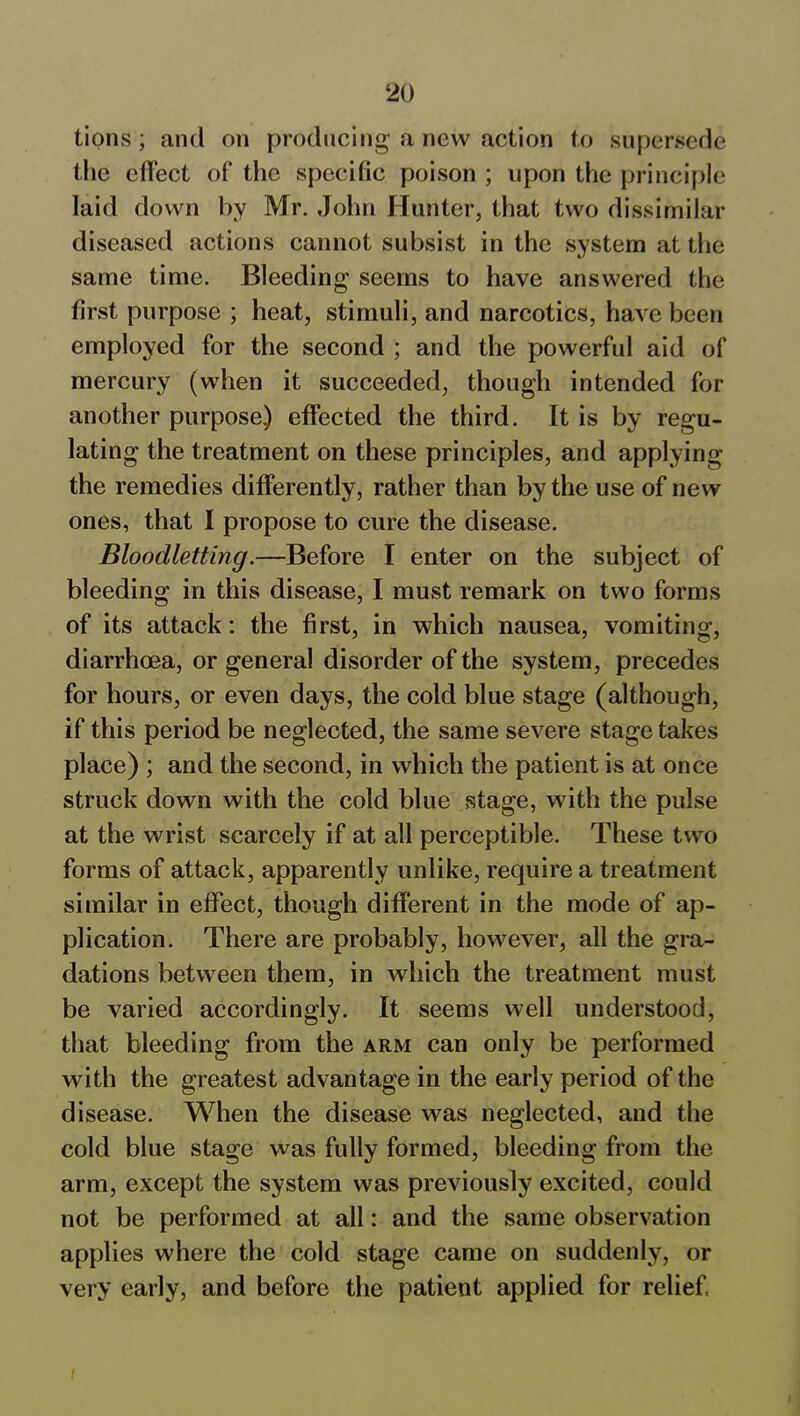 tions; and on producing a new action to supersede the effect of the specific poison ; upon the principle laid down by Mr. John Hunter, that two dissimilar diseased actions cannot subsist in the system at the same time. Bleeding seems to have answered the first purpose ; heat, stimuli, and narcotics, have been employed for the second ; and the powerful aid of mercury (when it succeeded, though intended for another purpose) effected the third. It is by regu- lating the treatment on these principles, and applying the remedies differently, rather than by the use of new ones, that I propose to cure the disease. Bloodletting.—Before I enter on the subject of bleeding in this disease, I must remark on two forms of its attack: the first, in which nausea, vomiting, diarrhoea, or general disorder of the system, precedes for hours, or even days, the cold blue stage (although, if this period be neglected, the same severe stage takes place) ; and the second, in which the patient is at once struck down with the cold blue stage, with the pulse at the wrist scarcely if at all perceptible. These two forms of attack, apparently unlike, require a treatment similar in effect, though different in the mode of ap- plication. There are probably, however, all the gra- dations between them, in which the treatment must be varied accordingly. It seems well understood, that bleeding from the arm can only be performed with the greatest advantage in the early period of the disease. When the disease was neglected, and the cold blue stage was fully formed, bleeding from the arm, except the system was previously excited, could not be performed at all: and the same observation applies where the cold stage came on suddenly, or very early, and before the patient applied for relief