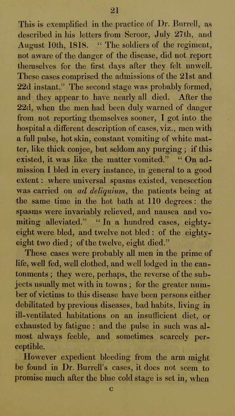 This is exemplified in the practice of Dr. Burrell, as described in his letters from Seroor, July 27th, and August 10th, 1818. “ The soldiers of the regiment, not aware of the danger of the disease, did not report themselves for the first days after they felt unwell. These cases comprised the admissions of the 21st and 22d instant.” The second stage was probably formed, and they appear to have nearly all died. After the 22d, when the men had been duly warned of danger from not reporting themselves sooner, I got into the hospital a different description of cases, viz., men with a full pulse, hot skin, constant vomiting of wdiite mat- ter, like thick conjee, but seldom any purging; if this existed, it was like the matter vomited.” “ On ad- mission I bled in every instance, in general to a good extent: where universal spasms existed, venesection was carried on ad deliquium, the patients being at the same time in the hot bath at 110 degrees: the spasms were invariably relieved, and nausea and vo- miting alleviated.” “ In a hundred cases, eighty- eight were bled, and twelve not bled : of the eighty- eight two died; of the twelve, eight died.” These cases were probably all men in the prime of life, well fed, well clothed, and well lodged in the can- tonments ; they were, perhaps, the reverse of the sub- jects usually met with in towns ; for the greater num- ber of victims to this disease have been persons either debilitated by previous diseases, bad habits, living in ill-ventilated habitations on an insufficient diet, or exhausted by fatigue : and the pulse in such was al- most always feeble, and sometimes scarcely per- ceptible. However expedient bleeding from the arm might be found in Dr. Burrell’s cases, it does not seem to promise much after the blue cold stage is set in, when c