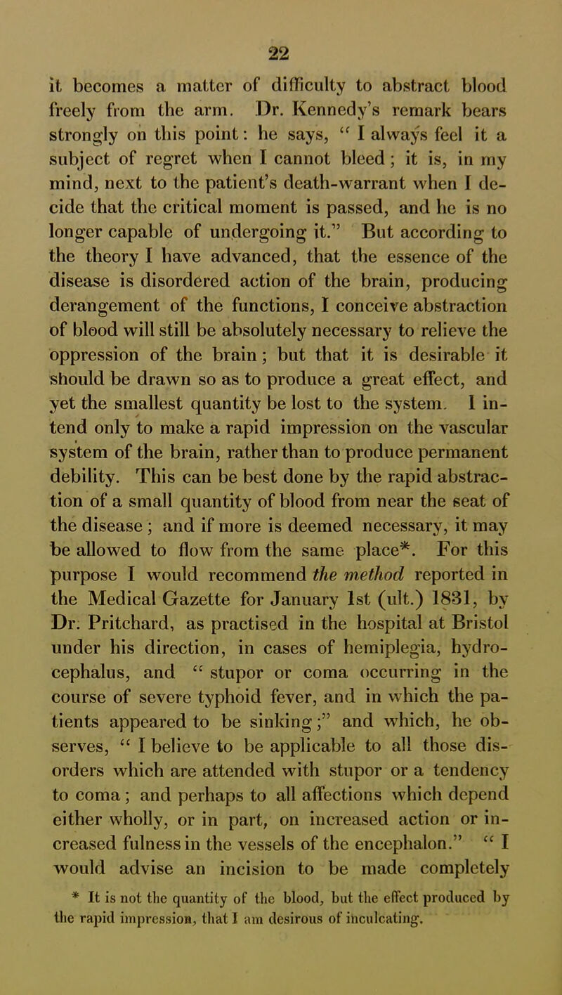 it becomes a matter of difficulty to abstract blood freely from the arm. Dr. Kennedy’s remark bears strongly on this point: he says, “ I always feel it a subject of regret when I cannot bleed ; it is, in my mind, next to the patient’s death-warrant when I de- cide that the critical moment is passed, and he is no longer capable of undergoing it.” But according to the theory I have advanced, that the essence of the disease is disordered action of the brain, producing derangement of the functions, I conceive abstraction of blood will still be absolutely necessary to relieve the oppression of the brain; but that it is desirable it should be drawn so as to produce a great effect, and yet the smallest quantity be lost to the system. 1 in- tend only to make a rapid impression on the vascular system of the brain, rather than to produce permanent debility. This can be best done by the rapid abstrac- tion of a small quantity of blood from near the seat of the disease ; and if more is deemed necessary, it may be allowed to flow from the same place*. For this purpose I would recommend the method reported in the Medical Gazette for January 1st (ult.) 1831, by Dr. Pritchard, as practised in the hospital at Bristol under his direction, in cases of hemiplegia, hydro- cephalus, and £C stupor or coma occurring in the course of severe typhoid fever, and in which the pa- tients appeared to be sinkingand which, he ob- serves, “ I believe to be applicable to all those dis- orders which are attended with stupor or a tendency to coma; and perhaps to all affections which depend either wholly, or in part, on increased action or in- creased fulness in the vessels of the encephalon.” “ I would advise an incision to be made completely * It is not the quantity of the blood, but the effect produced by the rapid impression, that I am desirous of inculcating.