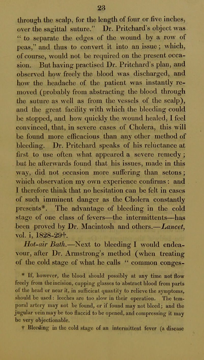 through the scalp, for the length of four or five inches, over the sagittal suture.” Dr. Pritchard’s object was “ to separate the edges of the wound by a row of peas,” and thus to convert it into an issue; which, of course, would not be required on the present occa- sion. But having practised Dr. Pritchard s plan, and observed how freely the blood was discharged, and how the headache of the patient was instantly re- moved (probably from abstracting the blood through the suture as well as from the vessels of the scalp), and the great facility with which the bleeding could be stopped, and how quickly the wound healed, I feel convinced, that, in severe cases of Cholera, this will be found more efficacious than any other method of bleeding. Dr. Pritchard speaks of his reluctance at first to use often what appeared a severe remedy ; but he afterwards found that his issues, made in this way, did not occasion more suffering than setons; which observation my own experience confirms: and I therefore think that no hesitation can be felt in cases of such imminent danger as the Cholera constantly presents*. The advantage of bleeding in the cold stage of one class of fevers—the intermittents—has been proved by Dr. Macintosh and others.—Lancet, vol. i, 1828-29*1*. Hot -air Bath.—Next to bleeding I would endea- vour, after Dr. Armstrong’s method (when treating of the cold stage of what he calls “ common conges- * If, however, the blood should possibly at any time not flow freely from the incision, cupping glasses to abstract blood from parts ol the head or near it, in sufficient quantity to relieve the symptoms, should be used : leeches are too slow in their operation. The tem- poral artery may not be found, or if found may not bleed; and the jugular vein may be too flaccid to be opened, and compressing it may be very objectionable. t Bleeding in the cold stage of an intermittent fever (a disease