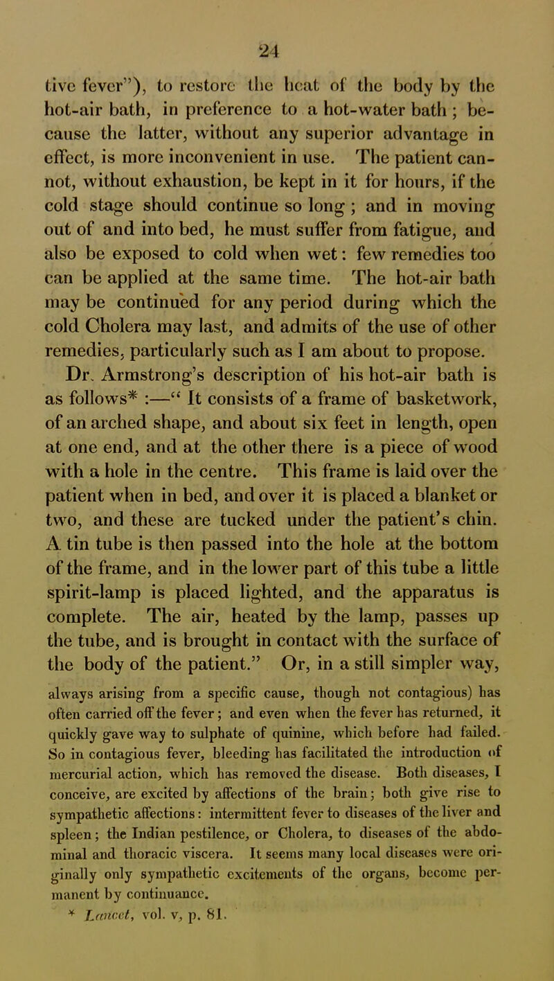 five fever”), to restore the heat of the body by the hot-air bath, in preference to a hot-water bath ; be- cause the latter, without any superior advantage in effect, is more inconvenient in use. The patient can- not, without exhaustion, be kept in it for hours, if the cold stage should continue so long ; and in moving out of and into bed, he must suffer from fatigue, and also be exposed to cold when wet: few remedies too can be applied at the same time. The hot-air bath may be continued for any period during which the cold Cholera may last, and admits of the use of other remedies, particularly such as I am about to propose. Dr, Armstrong’s description of his hot-air bath is as follows* :—“ It consists of a frame of basketwork, of an arched shape, and about six feet in length, open at one end, and at the other there is a piece of wood with a hole in the centre. This frame is laid over the patient when in bed, and over it is placed a blanket or two, and these are tucked under the patient’s chin. A tin tube is then passed into the hole at the bottom of the frame, and in the lower part of this tube a little spirit-lamp is placed lighted, and the apparatus is complete. The air, heated by the lamp, passes up the tube, and is brought in contact with the surface of the body of the patient.” Or, in a still simpler way, always arising from a specific cause, though not contagious) has often carried off the fever; and even when the fever has returned, it quickly gave way to sulphate of quinine, which before had failed. So in contagious fever, bleeding has facilitated the introduction of mercurial action, which has removed the disease. Both diseases, I conceive, are excited by affections of the brain; both give rise to sympathetic affections: intermittent fever to diseases of the liver and spleen; the Indian pestilence, or Cholera, to diseases of the abdo- minal and thoracic viscera. It seems many local diseases were ori- ginally only sympathetic excitements of the organs, become per- manent by continuance. * Lancet, vol. v, p. 81.