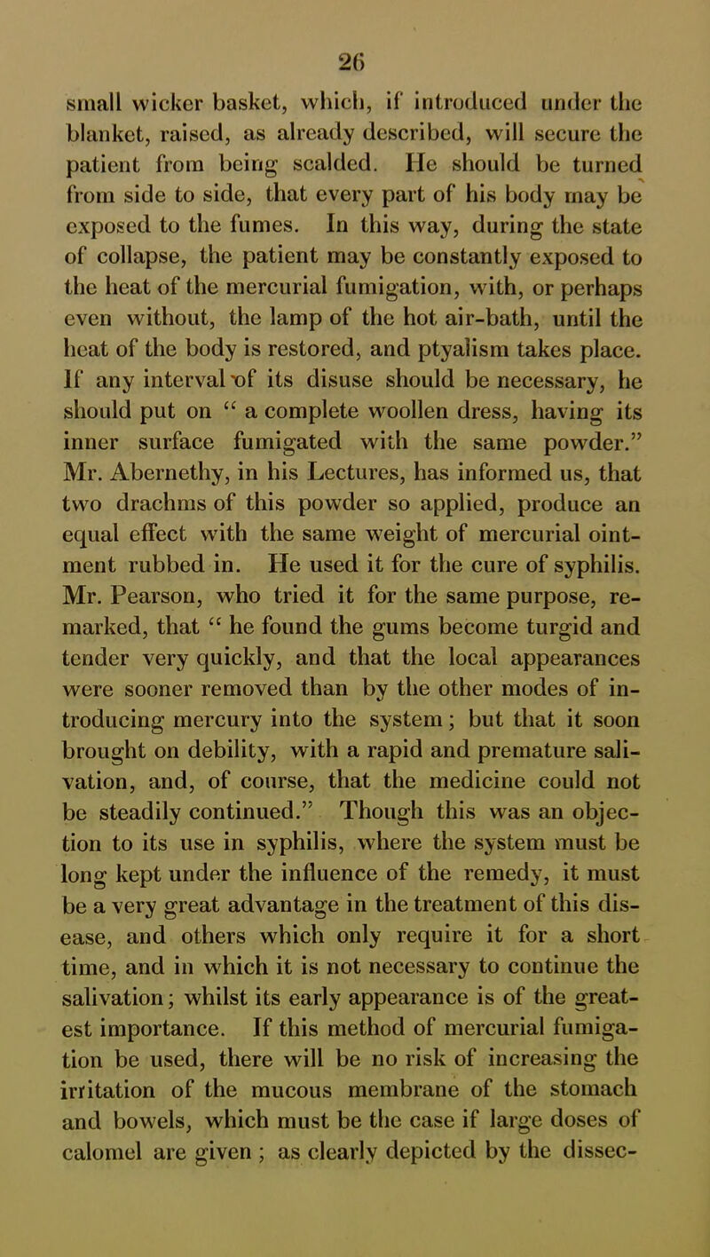 small wicker basket, which, if introduced under the blanket, raised, as already described, will secure the patient from being scalded. He should be turned from side to side, that every part of his body may be exposed to the fumes. In this way, during the state of collapse, the patient may be constantly exposed to the heat of the mercurial fumigation, with, or perhaps even without, the lamp of the hot air-bath, until the heat of the body is restored, and ptyalism takes place. If any interval x>f its disuse should be necessary, he should put on “ a complete woollen dress, having its inner surface fumigated with the same powder.” Mr. Abernethy, in his Lectures, has informed us, that two drachms of this powder so applied, produce an equal effect with the same weight of mercurial oint- ment rubbed in. He used it for the cure of syphilis. Mr. Pearson, who tried it for the same purpose, re- marked, that “ he found the gums become turgid and tender very quickly, and that the local appearances were sooner removed than by the other modes of in- troducing mercury into the system; but that it soon brought on debility, with a rapid and premature sali- vation, and, of course, that the medicine could not be steadily continued.” Though this was an objec- tion to its use in syphilis, where the system must be long kept under the influence of the remedy, it must be a very great advantage in the treatment of this dis- ease, and others which only require it for a short time, and in which it is not necessary to continue the salivation; whilst its early appearance is of the great- est importance. If this method of mercurial fumiga- tion be used, there will be no risk of increasing the irritation of the mucous membrane of the stomach and bowels, which must be the case if large doses of calomel are given ; as clearly depicted by the dissec-