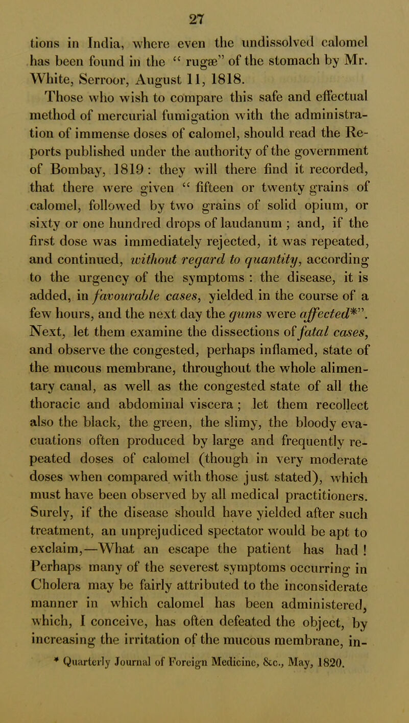 lions in India, where even the undissolved calomel has been found in the <c rugae” of the stomach by Mr. White, Serroor, August 11, 1818. Those who wish to compare this safe and effectual method of mercurial fumigation with the administra- tion of immense doses of calomel, should read the Re- ports published under the authority of the government of Bombay, 1819: they will there find it recorded, that there were given “ fifteen or twenty grains of calomel, followed by two grains of solid opium, or sixty or one hundred drops of laudanum ; and, if the first dose was immediately rejected, it was repeated, and continued, without regard to quantity, according to the urgency of the symptoms : the disease, it is added, in favourable cases, yielded in the course of a few hours, and the next day the gums were affected*”. Next, let them examine the dissections of fatal cases, and observe the congested, perhaps inflamed, state of the mucous membrane, throughout the whole alimen- tary canal, as well as the congested state of all the thoracic and abdominal viscera ; let them recollect also the black, the green, the slimy, the bloody eva- cuations often produced by large and frequently re- peated doses of calomel (though in very moderate doses when compared with those just stated), which must have been observed by all medical practitioners. Surely, if the disease should have yielded after such treatment, an unprejudiced spectator would be apt to exclaim,—What an escape the patient has had ! Perhaps many of the severest symptoms occurring in Cholera may be fairly attributed to the inconsiderate manner in which calomel has been administered, which, I conceive, has often defeated the object, by increasing the irritation of the mucous membrane, in- * Quarterly Journal of Foreign Medicine, &c., May, 1820.