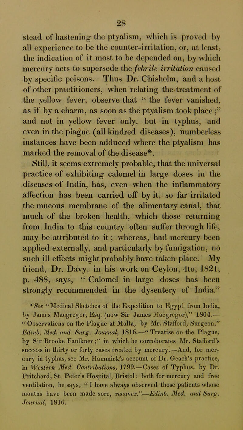 stead of hastening the ptyalism, which is proved by all experience to be the counter-irritation, or, at least, the indication of it most to be depended on, by which mercury acts to supersede the febrile irritation caused by specific poisons. Thus Dr. Chisholm, and a host of other practitioners, when relating the treatment of the yellow fever, observe that “ the fever vanished, as if by a charm, as soon as the ptyalism took place and not in yellow fever only, but in typhus, and even in the plague (all kindred diseases), numberless instances have been adduced where the ptyalism has marked the removal of the disease*. Stil), it seems extremely probable, that the universal practice of exhibiting calomel in large doses in the diseases of India, has, even when the inflammatory affection has been carried off by it, so far irritated the mucous membrane of the alimentary canal, that much of the broken health, which those returning from India to this country often suffer through life, may be attributed to it; whereas, had mercury been applied externally, and particularly by fumigation, no such ill effects might probably have taken place. My friend, Dr. Davy, in his work on Ceylon, 4to, 1821, p. 488, says, “ Calomel in large doses has been strongly recommended in the dysentery of India.” *See “ Medical Sketches of the Expedition to Egypt from India, by James Macgregor, Esq. (now Sir James Macgregor),” 1804.— “ Observations on the Plague at Malta, by Mr. Stafford, Surgeon.” Edinb. Med. and Surg. Journal, 1816.—“ Treatise on the Plague, by Sir Brooke Faulknerin which he corroborates Mr. Stafford’s success in thirty or forty cases treated by mercury.—And, for mer- cury in typhus, see Mr. Hammick’s account of Dr. Geach’s practice, in Western Med. Contributions, 1799.—Cases of Typhus, by Dr. Pritchard, St. Peter’s Hospital, Bristol: both for mercury and free ventilation, he says, “ I have always observed those patients whose mouths have been made sore, recover.”—Edinb. Med. and Surg. Journal, 1816.